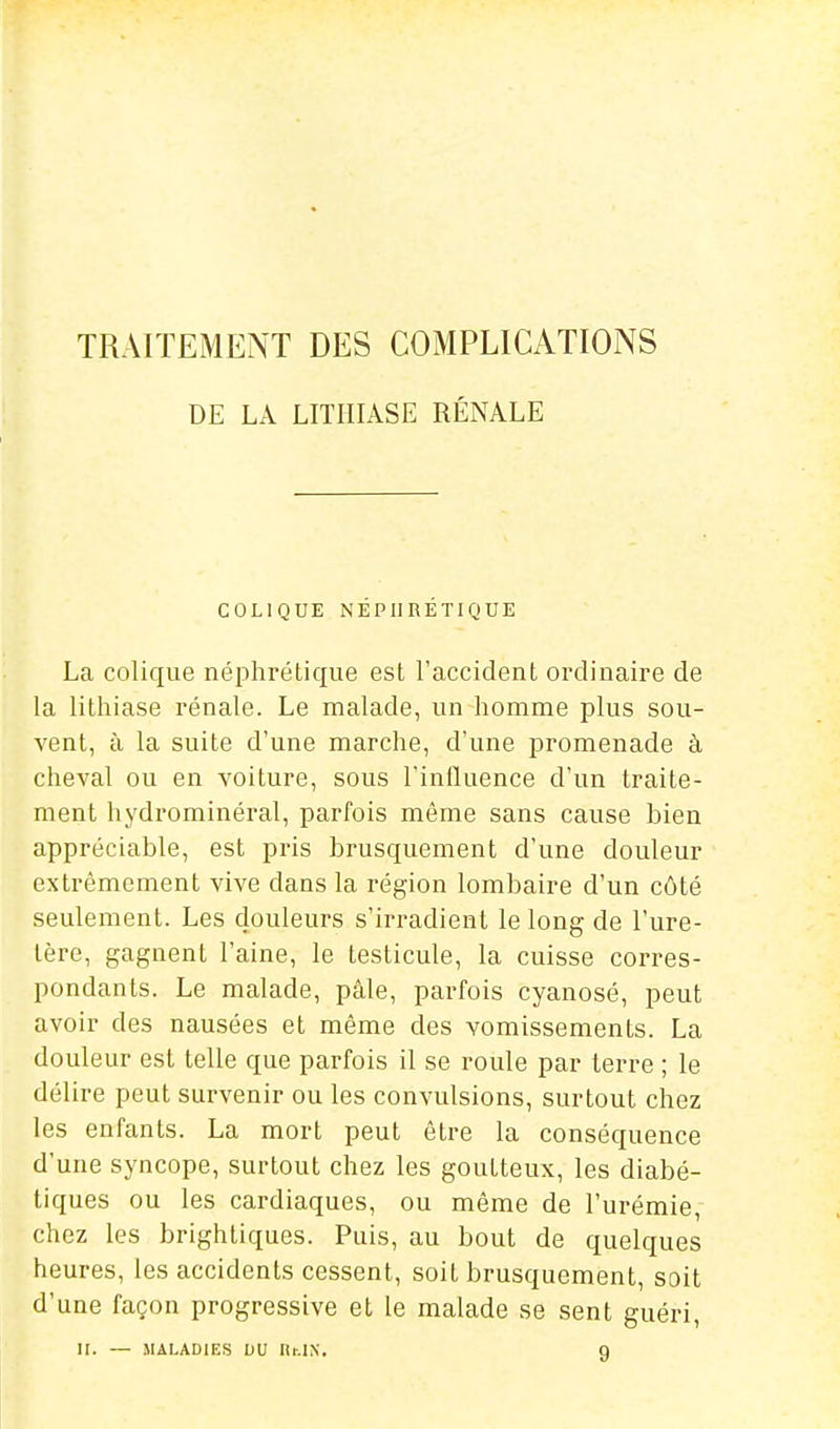 TRAITEMENT DES COMPLICATIONS DE LA LITHIASE RÉNALE COLIQUE NÉPHRÉTIQUE La colique néphrétique est l'accident ordinaire de la lithiase rénale. Le malade, un homme plus sou- vent, à la suite d'une marche, d'une promenade à cheval ou en voiture, sous l'iniluence d'un traite- ment hydrominéral, parfois même sans cause bien appréciable, est pris brusquement d'une douleur extrêmement vive dans la région lombaire d'un côté seulement. Les douleurs s'irradient le long de l'ure- tère, gagnent l'aine, le testicule, la cuisse corres- pondants. Le malade, pâle, parfois cyanosé, peut avoir des nausées et même des vomissements. La douleur est telle que parfois il se roule par terre ; le délire peut survenir ou les convulsions, surtout chez les enfants. La mort peut être la conséquence d'une syncope, surtout chez les goutteux, les diabé- tiques ou les cardiaques, ou même de l'urémie, chez les brightiques. Puis, au bout de quelques heures, les accidents cessent, soit brusquement, soit d'une façon progressive et le malade se sent guéri, ir. — MALADIES DU Ilr.IX. g