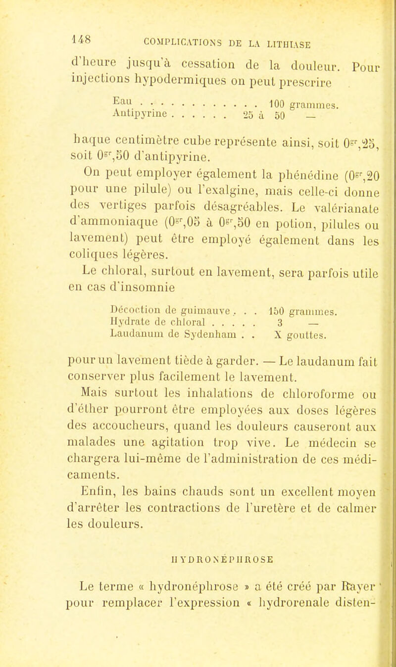 d'heure jusqu'à cessation de la douleur. Pour injections hypodermiques on peut prescrire 100 grammes. Aatipyrine 25 à 50 — haque centimètre cube représente ainsi, soit O^^l^o, soit 0=,50 d'antipyrine. On peut employer également la phéuédine (0^^20 pour une pilule) ou l'exalgine, mais celle-ci donne des vertiges parfois désagréables. Le valérianale d'ammoniaque (0»^05 à Oi'-,SO en potion, pilules ou lavement) peut être employé également dans les coliques légères. Le chloral, surtout en lavement, sera parfois utile en cas d'insomnie Dccoclion de guimauve , . . 150 grammes. Hydrate de chloral 3 — Laudanum de Sydeuham . . X gouttes. pour un lavement tiède à garder. — Le laudanum fait conserver plus facilement le lavement. Mais surtout les inhalations de chloroforme ou d'éther pourront être employées aux doses légères des accoucheurs, quand les douleurs causeront aux malades une agitation trop vive. Le médecin se chargera lui-même de l'administration de ces médi- caments. Enfin, les bains chauds sont un excellent moyen d'arrêter les contractions de l'uretère et de calmer les douleurs. II YDRONÉPIIROSE Le terme « hydronéplirose i a été créé par Rayer l^our remplacer l'expression « Iiydrorenale dislen-