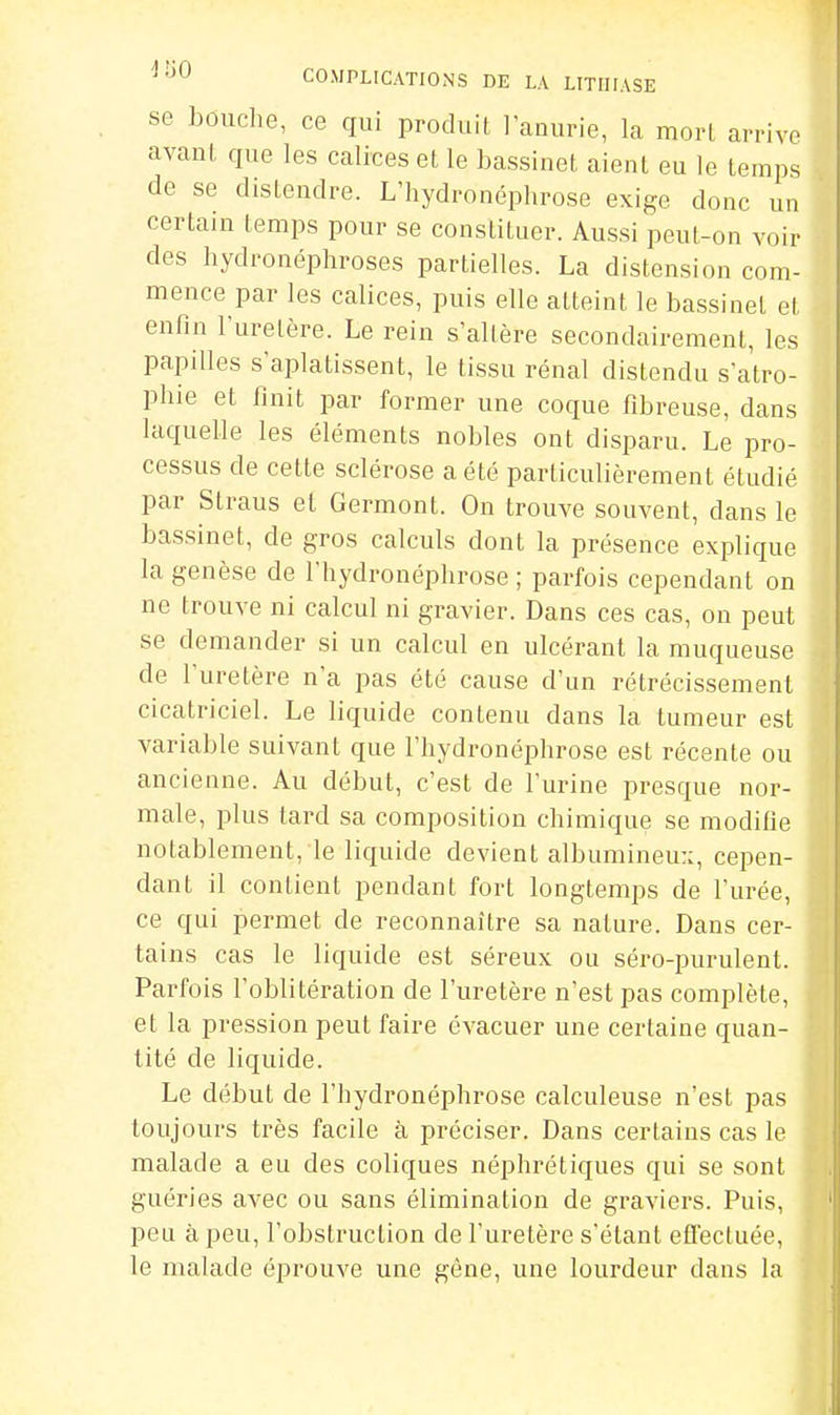 se bouche, ce qui produit I anurie, la morl arrive avaul que les calices et le bassinet aient eu le temps de se distendre. L'hydronéphrose exige donc un certain temps pour se constituer. Aussi peut-on voir des hydronéphroses partielles. La distension com- mence par les calices, puis elle atteint le bassinet et enfin l'uretère. Le rein s'allère secondairement, les papilles s aplatissent, le tissu rénal distendu s'atro- phie et finit par former une coque fibreuse, dans laquelle les éléments nobles ont disparu. Le pro- cessus de cette sclérose a été particulièrement étudié par Slraus et Germont. On trouve souvent, dans le bassinet, de gros calculs dont la présence explique la genèse de l'hydronéphrose ; parfois cependant on ne trouve ni calcul ni gravier. Dans ces cas, on peut se demander si un calcul en ulcérant la muqueuse de l'uretère n'a pas été cause d'un rétrécissement cicatriciel. Le liquide contenu dans la tumeur est variable suivant que l'hydronéphrose est récente ou ancienne. Au début, c'est de l'urine presque nor- male, plus tard sa composition chimique se modifie notablement, le liquide devient albumineu::, cepen- dant il contient pendant fort longtemps de l'urée, ce qui permet de reconnaître sa nature. Dans cer- tains cas le liquide est séreux ou séro-purulent. Parfois l'oblitération de l'uretère n'est pas complète, et la pression peut faire évacuer une certaine quan- tité de liquide. Le début de l'hydronéphrose calculeuse n'est pas toujours très facile à préciser. Dans certains cas le malade a eu des coliques néphrétiques qui se sont guéries avec ou sans élimination de graviers. Puis, peu à peu, l'obstruction de l'uretère s'élant effectuée, le malade éprouve une gêne, une lourdeur dans la