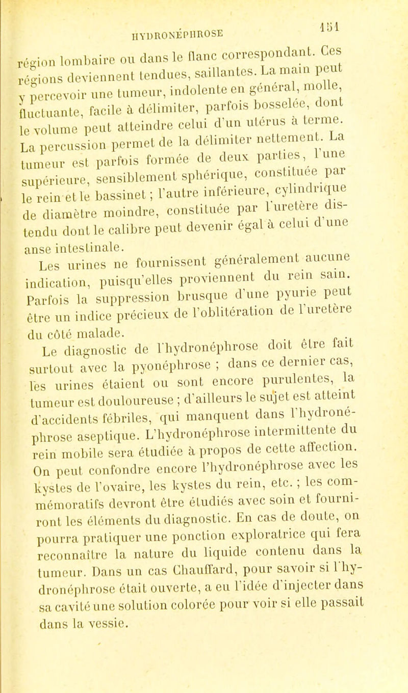 IIYDRONEPHROSE rcsion lombaire ou clans le flanc correspondant. Ces régions deviennent tendues, saillantes. Lama.n peut y percevoir une tumeur, indolente en gênerai, molle fluctuante, facile à délimiter, parfois bosselée dont le volume peut atteindre celui d'un utérus a terme La percussion permet de la délimiter nettement. La tumeur est parfois formée de deux parties, lune supérieure, sensiblement sphérique, constituée par le rein etle bassinet ; l'autre inférieure, cybndrique de diamètre moindre, constituée par 1 uretère dis- tendu dont le calibre peut devenir égal à celui d une anse intestinale. Les urines ne fournissent généralement aucune indication, puisqu'elles proviennent du rein sain Parfois la suppression brusque d'une pyurie peut être un indice précieux de l'oblitération de l'uretère du côté malade. Le diagnostic de Thydronéphrose doit être fait surtout avec la pyonéphrose ; dans ce dernier cas, les urines étaient ou sont encore purulentes, la tumeur est douloureuse ; d'ailleurs le sujet est atteint d'accidents fébriles, qui manquent dans l'hydrone- phrose aseptique. L'hydronépbrose intermittente du rein mobile sera étudiée à propos de cette affection. On peut confondre encore l'hydronépbrose avec les kystes de l'ovaire, les kystes du rein, etc. ; les com- mémoratifs devront être étudiés avec soin et fourni- ront les éléments du diagnostic. En cas de doute, on pourra pratiquer une ponction exploratrice qui fera reconnaître la nature du liquide contenu dans la tumeur. Dans un cas Chauffard, pour savoir si l'hy- dronéphrose était ouverte, a eu l'idée d'injecter dans sa cavité une solution colorée pour voir si elle passait