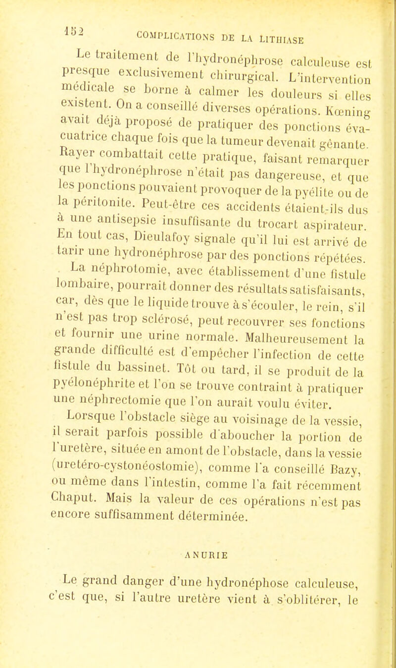 Le traitement de riiydronéphrose calculeuse est presque exclusivement chirurgical. L'intervention médicale se borne à calmer les douleurs si elles existent. On a conseillé diverses opérations. Kœning avait déjà proposé de pratiquer des ponctions éva- cuatrice chaque fois que la tumeur devenait gênante Rayer combattait cette pratique, faisant remarquer que 1 hydronéphrose n'était pas dangereuse, et que es ponctions pouvaient provoquer de la pyélile ou de la péritonite. Peut-être ces accidents étaient-ils dus a une antisepsie insuffisante du trocart aspirateur Lu tout cas, Dieulafoy signale qu'il lui est arrivé de tarir une hydronéphrose par des ponctions répétées. La néphrolomie, avec établissement d'une fistule lombaire, pourrait donner des résultats satisfaisants, car, des que le liquide trouve às'écouler, le rein, s'il n'est pas trop sclérosé, peut recouvrer ses fonctions et fournir une urine normale. Malheureusement la grande difficulté est d'empêcher l'infection de celte fistule du bassinet. Tôt ou lard, il se produit de la pyélonéphrite et l'on se trouve contraint à pratiquer une néphrectomie que l'on aurait voulu éviter. Lorsque l'obstacle siège au voisinage de la vessie, il serait parfois possible d'aboucher la portion de l'uretère, située en amont de l'obslacle, dans la vessie (uretéro-cystonéostomie), comme la conseillé Bazy, ou même dans l'intestin, comme l'a fait récemment Chaput. Mais la valeur de ces opérations n'est pas encore suffisamment déterminée. ANURIE Le grand danger d'une hydronéphose calculeuse, c'est que, si l'autre uretère vient à s'oblitérer, le