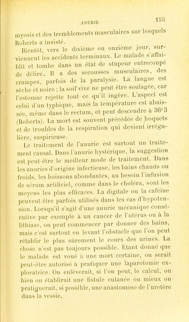 ANURIE ^^^ myosis et des tremblements musculaires sur lesquels Roberts a insisté. Bientôt, vers le dixième ou onzième Jour, sur- viennent les accidents terminaux. Le malade s'affai- blit et tombe dans un état de stupeur entrecoupe de délire II a des secousses musculaires, des crampes, parfois de la paralysie. La langue est sèche et noire ; la soif vive ne peut être soulagée, car l'estomac rejette tout ce qu'il ingère. L'aspect est celui d un typhique, mais la température est abais- sée, même dans le rectum, et peut descendre à 36°3 (Roberts). La mort est souvent précédée de hoquets et de troubles de la respiration qui devient irrégu- lière, suspirieuse. Le traitement de l'anurie est surtout un traite- ment causal. Dans lanurie hystérique, la suggestion est peut-être le meilleur mode de traitement. Dans lesanuries d'origine infectieuse, les bains chauds ou froids, les boissons abondantes, au besoin l'infusion de sérum artificiel, comme dans le choléra, sont les moyens les plus efficaces. La digitale ou la caféine peuvent être parfois utilisés dans les cas d'hypoten- sion. Lorsqu'il s'agit d'une anurie mécanique consé- cutive par exemple à un cancer de l'utérus ou à la litliiase, on peut commencer par donner des bains, mais c'est surtout en levant l'obstacle que l'on peut rétablir le plus sûrement le cours des urines. La chose n'est pas toujours possible. Etant donné que le malade est voué à une mort certaine, on serait peut-être autorisé à pratiquer une laparotomie ex- ploratrice. On enlèverait, si l'on peut, le calcul, ou bien on établirait une fistule cutanée ou mieux on pratiguerait, si possible, une anastomose de l'uretère