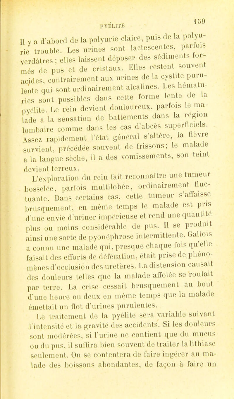 PYÉLITE ^^^ Il Y a d-abord de la polyurie claire, puis de la polyu- ric trouble. Les uriues sont lactescentes, parfois verdàtres ; elles laissent déposer des sédiments ior- més de pus et de cristaux. Elles restent souvent acides, contrairement aux urines de la cystite puru- lente qui sont ordinairement alcalines. Les hématu- ries sont possibles dans cette forme lente de la PYélite. Le rein devient douloureux, parfois le ma- lade a la sensation de battements dans la région lombaire comme dans les cas dabcès superliciels. Assez rapidement l'état général s'altère, la hevre survient, précédée souvent de frissons; le malade a la langue sèche, il a des vomissements, son teint devient terreux. L'exploration du rein fait reconnaître une tumeur bosselée, parfois multilobée, ordinairement fluc- tuante. Dans certains cas, cette tumeur s'affaisse brusquement, en même temps le malade est pris d'une envie duriner impérieuse et rend une quantité plus ou moins considérable de pus. 11 se produit ainsi une sorte de pyonéphrose intermittente. Gallois a connu une malade qui, presque chaque fois qu'elle faisait des eflbrts de défécation, était prise de phéno- mènes d'occlusion des uretères. La distension causait des douleurs telles que la malade affolée se roulait par terre. La crise cessait brusquement au bout d'nne heure ou deux en même temps que la malade émettait un flot d'urines purulentes. Le traitement de la pyélite sera variable suivant l'intensité et la gravité des accidents. Si les douleurs sont modérées, si l'urine ne contient que du mucus ou du pus, il suffira bien souvent de traiter la lithiase seulement. On se contentera de faire ingérer au ma- lade des boissons abondantes, de façon à faire un