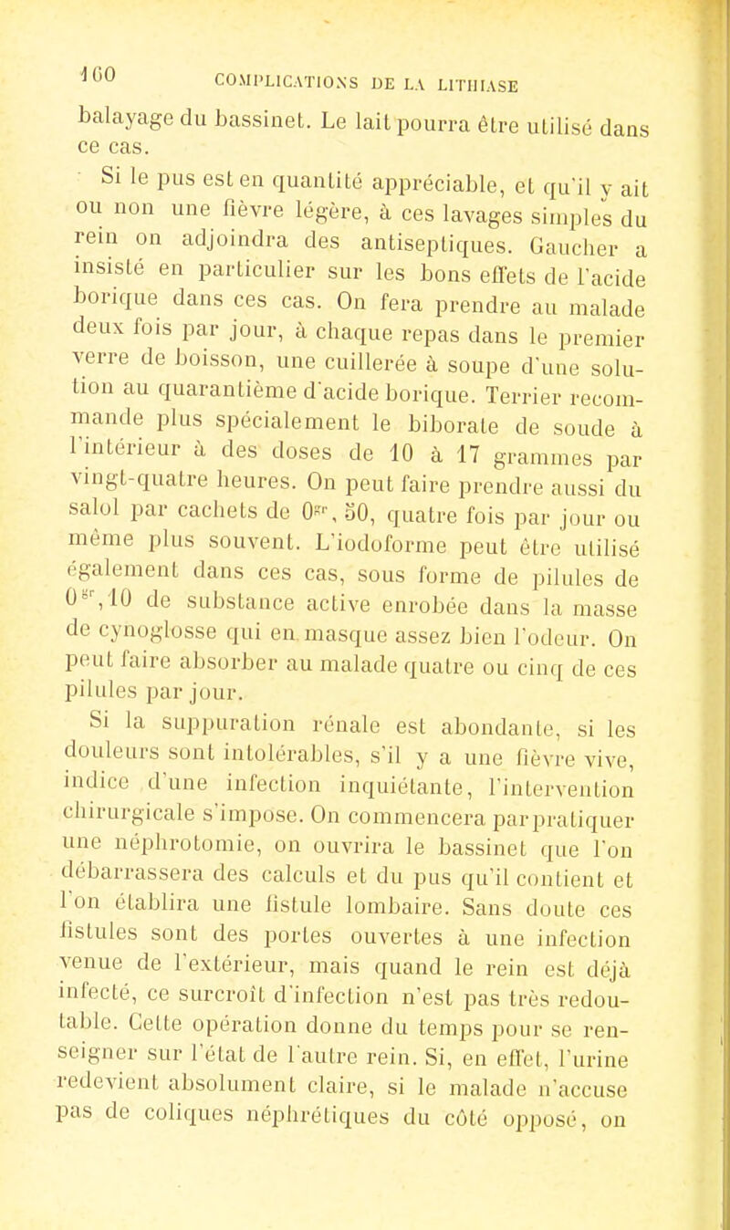 balayage du bassinet. Le lait pourra être utilisé dans ce cas. Si le pus est en quantité appréciable, et qu'il y ait ou non une fièvre légère, à ces lavages simples du rein on adjoindra des antiseptiques. Gaucher a insisté en particulier sur les bons effets de l'acide borique dans ces cas. On fera prendre au malade deux fois par jour, à chaque repas dans le premier verre de boisson, une cuillerée à soupe d'une solu- tion au quarantième d acide borique. Terrier recom- mande plus spécialement le biborate de soude à l'intérieur à des doses de 10 à 17 grammes par vingt-quatre heures. On peut faire prendre aussi du salol par cachets de On^ SO, quatre fois par jour ou même plus souvent. L'iodoforme peut être utilisé également dans ces cas, sous forme de pilules de 0°%10 de substance active enrobée dans la masse de cynoglosse qui en masque assez bien l'odeur. On peut faire absorber au malade quatre ou cinq de ces pilules par jour. Si la suppuration rénale est abondante, si les douleurs sont intolérables, s'il y a une fièvre vive, indice d'une infection inquiétante, l'intervention chirurgicale s'impose. On commencera par pratiquer une néphrotomie, on ouvrira le bassinet que l'on débarrassera des calculs et du pus qu'il contient et Ion établira une fistule lombaire. Sans doute ces fistules sont des portes ouvertes à une infection venue de l'extérieur, mais quand le rein est déjà infecté, ce surcroît d'infection n'est pas très redou- table. Cette opération donne du temps pour se ren- seigner sur l'état de l'autre rein. Si, en effet, l'urine redevient absolument claire, si le malade n'accuse pas de coliques néphrétiques du côté opposé, on