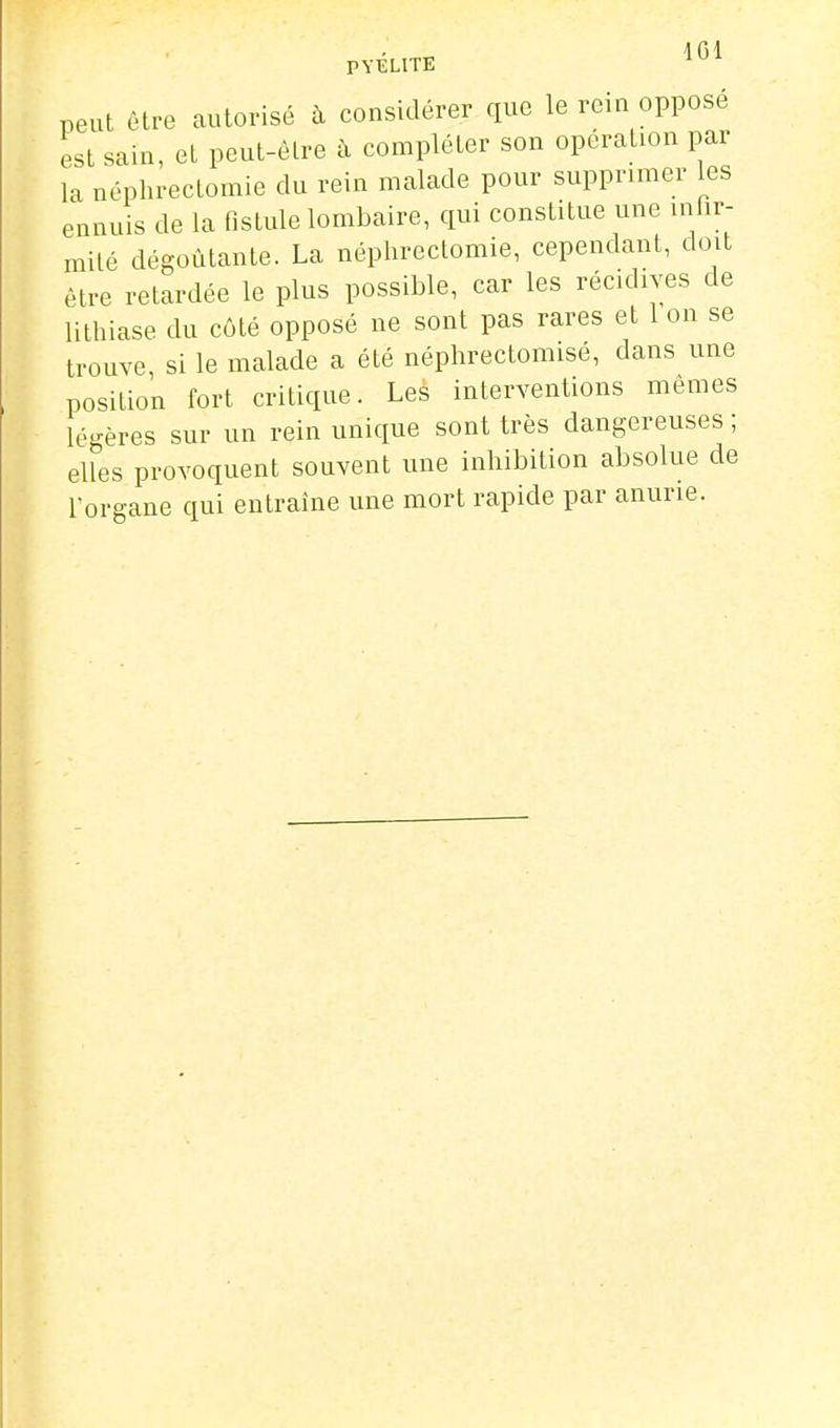 peut être autorisé h considérer que le rein oppose est sain, et peut-être à compléter son opération par la néphrectomie du rein malade pour supprimer les ennuis de la fistule lombaire, qui constitue une iniir- milé dégoûtante. La néphrectomie, cependant, doit être retardée le plus possible, car les récidives de lithiase du côté opposé ne sont pas rares et 1 on se trouve, si le malade a été néphrectomisé, dans une position fort critique. Les interventions mêmes légères sur un rein unique sont très dangereuses ; elles provoquent souvent une inhibition absolue de Torgane qui entraîne une mort rapide par anurie.