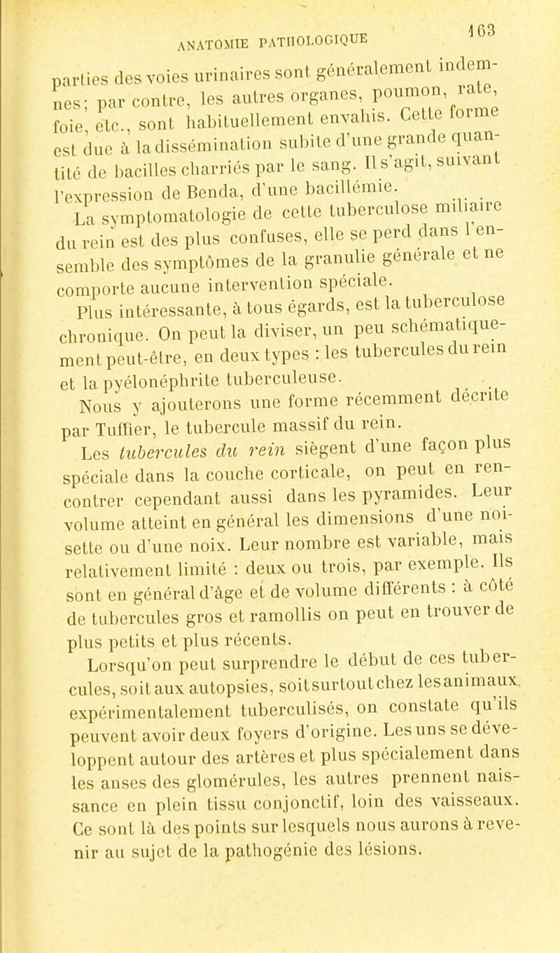 ANATOMIE PATHOLOGIQUE ^^3 parties des voies urinaires sont généralement indem- nes- par contre, les autres organes, poumon, rate, ie', etc., sont habituellement envahis. Cette forme est duc à la dissémination subite d'une grande quan- tité de bacilles charriés par le sang. Ils'agit, suivant l'expression de Benda, d'une baciUemie. La symptomatologie de cette tuberculose mil.aire du rein est des plus confuses, elle se perd dans 1 en- semble des symptômes de la granulie générale et ne comporte aucune intervention spéciale. Plus intéressante, à tous égards, est la tuberculose chronique. On peut la diviser, un peu schématique- ment peut-être, en deux types : les tubercules du rein et la pyélonéphrite tuberculeuse. Nous y ajouterons une forme récemment décrite par Tufiier, le tubercule massif du rein. Les tubercules dii rein siègent d'une façon plus spéciale dans la couche corticale, on peut en ren- contrer cependant aussi dans les pyramides. Leur volume atteint en général les dimensions d'une noi- sette ou d'une noix. Leur nombre est variable, mais relativement limité : deux ou trois, par exemple. Ils sont eu général d'âge et de volume différents : à côté de tubercules gros et ramollis on peut en trouver de plus petits et plus récents. Lorsqu'on peut surprendre le début de ces tuber- cules, soit aux autopsies, soitsurtoutchez lesanimaux. expérimentalement tuberculisés, on constate qu'ils peuvent avoir deux foyers d'origine. Les uns se déve- loppent autour des artères et plus spécialement dans les anses des glomérules, les autres prennent nais- sance en plein tissu conjonctif, loin des vaisseaux. Ce sont là. des points sur lesquels nous aurons à reve- nir an sujet de la pathogénie des lésions.