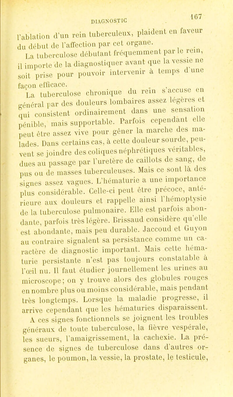 DIAGNOSTIC l'ablalion d'un rein tuberculeux, plaident en faveur du début de raffection par cet organe. La tuberculose débutant fréquemment par le rein, il importe de la diagnostiquer avant que la vessie ne soit prise pour pouvoir intervenir à temps dune façon efficace. La tuberculose chronique du rein s accuse en o-énéral par des douleurs lombaires assez légères et cmi consistent ordinairement dans une sensation pénible, mais supportable. Parfois cependant elle peut être assez vive pour gêner la marche des ma- lades. Dans certains cas, à cette douleur sourde, peu- vent se joindre des coliques néphrétiques véritables, dues au passage par l'uretère de caillots de sang, de pus ou de masses tuberculeuses. Mais ce sont là des signes assez vagues. L'hématurie a une importance plus considérable. Celle-ci peut être précoce, anté- rieure aux douleurs et rappelle ainsi l'hémoptysie de la tuberculose pulmonaire. Elle est parfois abon- dante, parfois très légère. Brissaud considère qu'elle est abondante, mais peu durable. Jaccoud et Guyon au contraire signalent sa persistance comme un ca- ractère de diagnostic important. Mais cette héma- turie persistante n'est pas toujours constatable à l'œil nu. Il faut étudier journellement les urines au microscope; on y trouve alors des globules rouges en nombre plus ou moins considérable, mais pendant très longtemps. Lorsque la maladie progresse, il arrive cependant que les hématuries disparaissent. A ces signes fonctionnels se joignent les troubles généraux de toute tuberculose, la Rèvre vespérale, les sueurs, l'amaigrissement, la cachexie. La pré- sence de signes de tuberculose dans d'autres or- ganes, le poumon, la vessie, la prostate, le testicule.