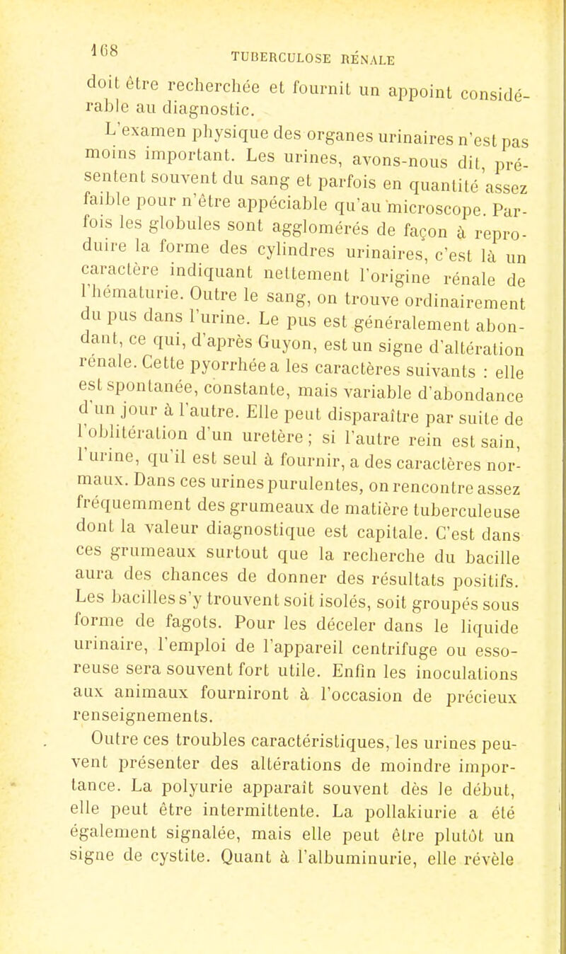 doit être recherchée et fournit un appoint considé- rable au diagnostic. L'examen physique des organes urinaires n'est pas moins important. Les urines, avons-nous dit pré- sentent souvent du sang et parfois en quantité'assez faible pour n'être appéciable qu'au microscope Par- fois les globules sont agglomérés de façon à repro- duire la forme des cylindres urinaires, c'est là un caractère indiquant nettement l'origine rénale de 1 hématurie. Outre le sang, on trouve ordinairement du pus dans l'urine. Le pus est généralement abon- dant, ce qui, d'après Guyon, est un signe d'altération rénale. Cette pyorrhéea les caractères suivants : elle est spontanée, constante, mais variable d'abondance d'un jour à l'autre. Elle peut disparaître par suite de l'oblitération d'un uretère ; si l'autre rein est sain, l'urine, qu'il est seul à fournir, a des caractères nor- maux. Dans ces urines purulentes, on rencontre assez fréquemment des grumeaux de matière tuberculeuse dont la valeur diagnostique est capitale. C'est dans ces grumeaux surtout que la recherche du bacille aura des chances de donner des résultats positifs. Les bacilles s'y trouvent soit isolés, soit groupés sous forme de fagots. Pour les déceler dans le liquide urinaire, l'emploi de l'appareil centrifuge ou esso- reuse sera souvent fort utile. Enfin les inoculations aux animaux fourniront à l'occasion de précieux renseignements. Outre ces troubles caractéristiques, les urines peu- vent présenter des altérations de moindre impor- tance. La polyurie apparaît souvent dès le début, elle peut être intermittente. La pollakiurie a été également signalée, mais elle peut être plutôt un signe de cystite. Quant à l'albuminurie, elle révèle