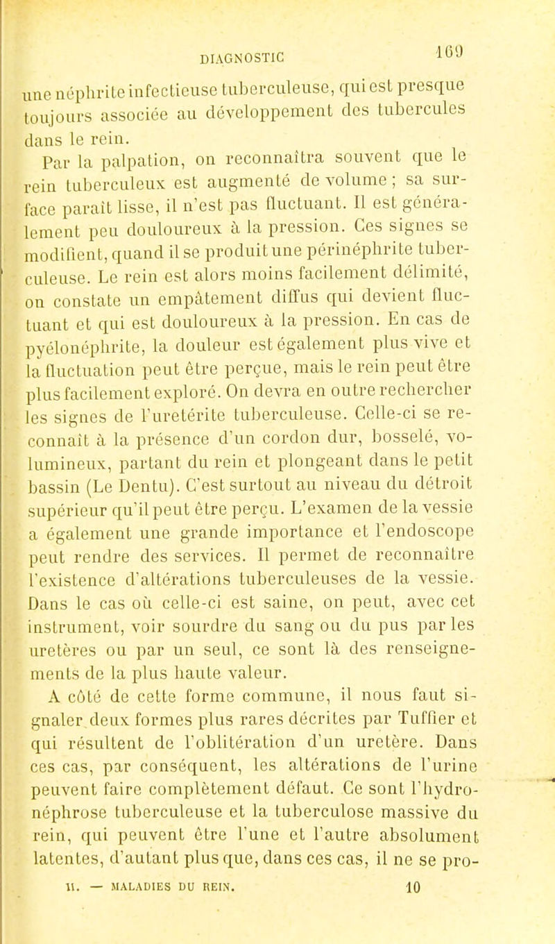 DIAGNOSTIC '^-J une néplivile iafcclicuse tuberculeuse, qui est presque toujours associée au développement des tubercules dans le rein. Par la palpation, on reconnaîtra souvent que le rein tuberculeux est augmenté de volume ; sa sur- face parait lisse, il n'est pas Quctuant. Il est généra- lement peu douloureux à la pression. Ces signes se modifient, quand il se produit une périnéphrite tuber- culeuse. Le rein est alors moins facilement délimité, on constate un empâtement diffus qui devient fluc- tuant et qui est douloureux à la pression. En cas de pyélonéplirite, la douleur est également plus vive et la fluctuation peut être perçue, mais le rein peut être plus facilement exploré. On devra en outre rechercher les signes de l'uretérite tuberculeuse. Celle-ci se re- connaît à la présence d'un cordon dur, bosselé, vo- lumineux, partant du rein et plongeant dans le petit bassin (Le Dentu). C'est surtout au niveau du détroit supérieur qu'il peut être perçu. L'examen de la vessie a également une grande importance et l'endoscope peut rendre des services. Il permet de reconnaître l'existence d'altérations tuberculeuses de la vessie. Dans le cas où celle-ci est saine, on peut, avec cet instrument, voir sourdre du sang ou du pus par les uretères ou par un seul, ce sont là des renseigne- ments de la plus haute valeur. A côté de cette forme commune, il nous faut si- gnaler deux formes plus rares décrites par Tuffier et qui résultent de l'oblitération d'un uretère. Dans ces cas, par conséquent, les altérations de l'urine peuvent faire complètement défaut. Ce sont l'hydro- néphrose tuberculeuse et la tuberculose massive du rein, qui peuvent être l'une et l'autre absolument latentes, d'autant plus que, dans ces cas, il ne se pro- \\. — MALADIES DU REIN. 10