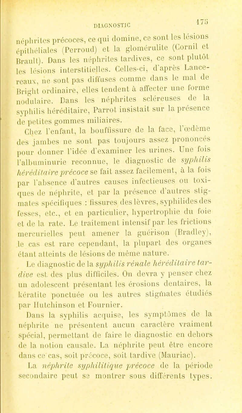 DIAGNOSTIC né[)ln-iLes précoces, ce qui domine, ce sonl les lésions épiliu'liales (Perroud) et la glomérulite (Cornil et BrauU). Dans les néphrites tardives, ce sont plutôt les lésions interstitielles. Celles-ci, d'après Lance- reaux, ne sont pas diffuses comme dans le mal de Bright ordinaire, elles tendent à affecter une forme nodulaire. Dans les néphrites scléreuses de la syphilis héréditaire, Parrot insistait sur la présence de petites gommes miliaires. Chez l'enfant, la bouffissure de la face, l'œdème des jambes ne sont pas toujours assez prononcés pour donner l'idée d'examiner les urines. Une fois l'allniminurie reconnue, le diagnostic de syphilis hé7'édilaireprécoce se fait assez facilement, à la fois par l'absence d'autres causes infectieuses ou toxi- ques de néphrite, et par la présence d'autres stig- mates spécifiques : fissures des lèvres, syphilides des fesses, etc., et en particulier, hypertrophie du foie et de la rate. Le traitement intensif par les frictions mercurielles peut amener la guérison (Bradley), le cas est rare cependant, la plupart des organes étant atteints de lésions de même nature. Le diagnostic de la syphilis rénale hérédiiaire tar- dive est. des plus difficiles. On devra y penser chez un adolescent présentant les érosions dentaires, la kératite ponctuée ou les autres stigmates étudiés par itutchinson et Fournier. Dans la syphilis acquise, les symptômes de la népiirite ne présentent aucun caractère vraiment spécial, permettant de faire le diagnostic en dehors de la notion causale. La néphrite peut être encore dans ce cas, soit précoce, soit tardive (Mauriac). La néphrite syphilitique précoce de la période secondaire peut se montrer sous différents types.