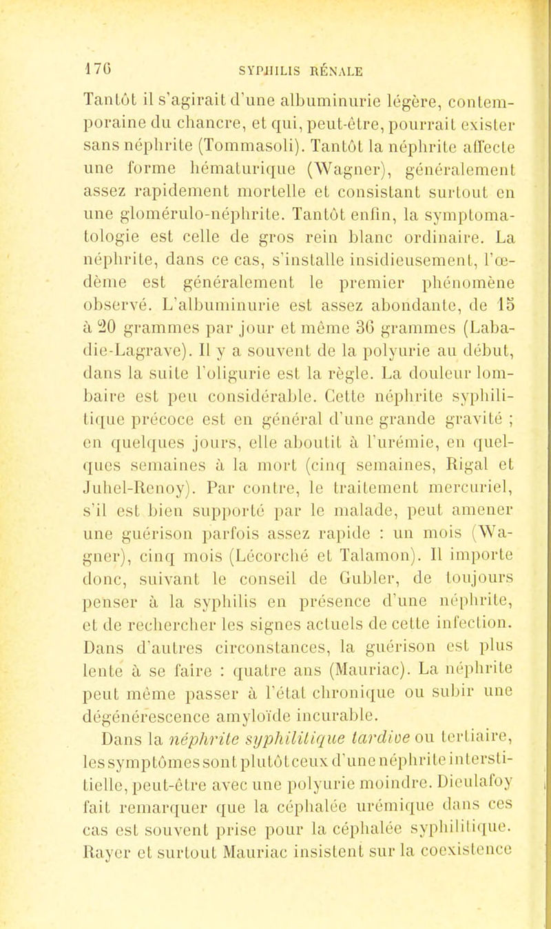 Tantôt il s'agirait d'une albuminurie légère, contem- poraine du chancre, et qui, peut-être, pourrait exister sans néphrite (Tommasoli). Tantôt la néphrite affecte une forme hématurique (Wagner), généralement assez rapidement mortelle et consistant surtout en une glomérulo-néphrite. Tantôt enfin, la symptoma- tologie est celle de gros rein blanc ordinaire. La néphrite, dans ce cas, s'installe insidieusement, l'œ- dème est généralement le premier phénomène observé. L'albuminurie est assez abondante, de 15 à 20 grammes par jour et même 36 grammes (Laba- die-Lagrave). Il y a souvent de la polyurie au début, dans la suite l'oligurie est la règle. La douleur lom- baire est peu considérable. Cette néphrite syphili- tique précoce est en général d'une grande gravité ; en quelques jours, elle aboutit à l'urémie, en quel- ques semaines à la mort (cinq semaines, Rigal et Juhel-Renoy). Par contre, le traitement mercuriel, s'il est bien supporté par le malade, peut amener une guérison parfois assez rapide : un mois (Wa- gner), cinq mois (Lécorché et Talamon). Il importe donc, suivant le conseil de Gubler, de toujours penser à la syphilis en présence d'une néphrite, et de rechercher les signes actuels de cette infection. Dans d'autres circonstances, la guérison est plus lente à se faire : quatre ans (Mauriac). La néphrite peut même passer à l'état chronique ou subir une dégénérescence amyloïde incurable. Dans la néphrite syphilitique lardioeon tertiaire, les symptômes sont plutôt ceux d'une néphri le intersti- tielle, peut-être avec une polyurie moindre. Dieulafoy fait remarquer que la céphalée urémique dans ces cas est souvent prise pour la céphalée syphilili(iuo. Rayer et surtout Mauriac insistent sur la coexistence