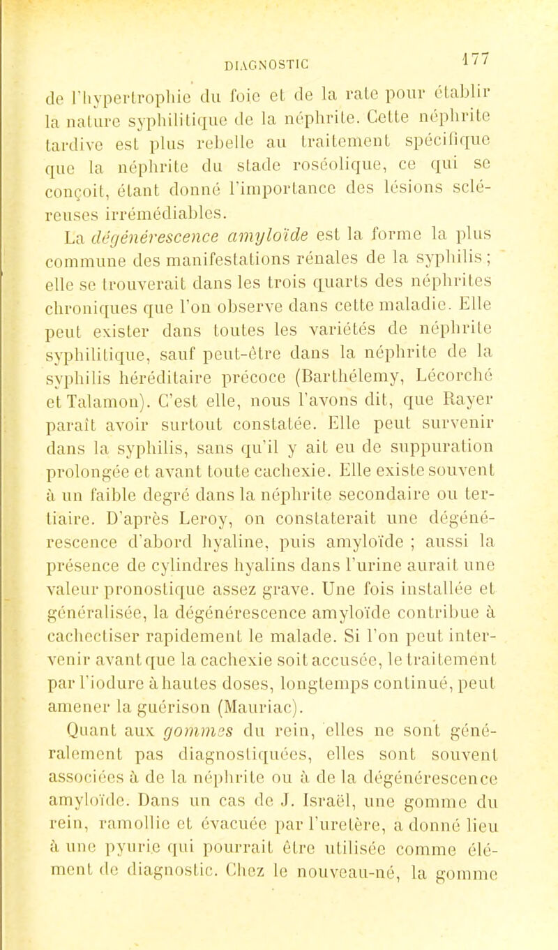 DIAGNOSTIC i ' ' do riiyperlropliie du foie et de la raie pour élablir la nalurc syphililique de la néphrite. Celle néphrite tardive est plus rebelle au traitement spécifique que la néphrite du stade roséolique, ce qui se conçoit, étant donné l'imporlance des lésions sclé- reuses irrémédiables. La dégénérescence aimjloïde est la forme la plus commune des manifestations rénales de la syphilis ; elle se trouverait dans les trois quarts des néphrites chroniques que l'on observe dans cette maladie. Elle peut exister dans toutes les variétés de néphrite syphilitique, sauf peut-être dans la néphrite de la syphilis héréditaire précoce (Barthélémy, Lécorché elTalamon). C'est elle, nous l'avons dit, que Rayer parait avoir surtout constatée. Elle peut survenir dans la syphilis, sans qu'il y ait eu de suppuration prolongée et avant toute cachexie. Elle existe souvent à un faible degré dans la néphrite secondaire ou ter- tiaire. D'après Leroy, on constaterait une dégéné- rescence d'abord hyaline, puis amyloïde ; aussi la présence de cylindres hyalins dans l'urine aurait une valeur pronostique assez grave. Une fois installée et généralisée, la dégénérescence amyloïde contribue à cachccliser rapidement le malade. Si l'on peut inter- venir avant que la cachexie soit accusée, le traitement par l'iodure à hautes doses, longtemps continué, peut amener la guérison (Mauriac). Quant aux gommes du rein, elles ne sont géné- ralement pas diagnostiquées, elles sont souvent associées h de la néphrite ou à de la dégénérescence amyloïde. Dans un cas de J. Israël, une gomme du rein, ramollie et évacuée par l'uretère, adonné lieu à une pyuri.e qui pourrait être utilisée comme élé- ment do diagnostic. Chez le nouveau-né, la gomme