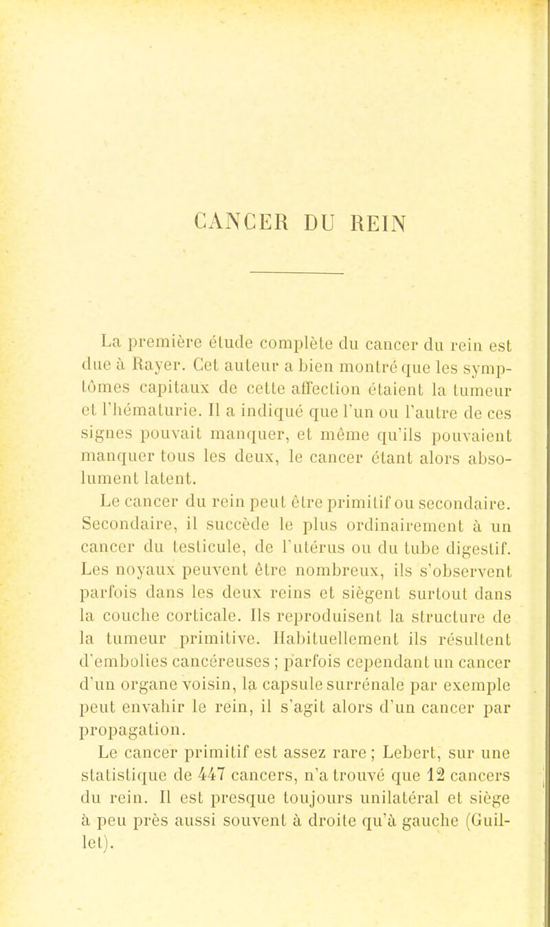 CANCER DU REIN La première élude complète du cancer du rein est due à Rayer. Cet auteur a bien montré que les symp- tômes capitaux de cette affection étaient la tumeur cl riiématurie. 11 a indiqué que l'un ou l'autre de ces signes pouvait manquer, et même qu'ils pouvaient manquer tous les deux, le cancer étant alors abso- lument latent. Le cancer du rein peut être primitif ou secondaire. Secondaire, il succède le plus ordinairement à un cancer du testicule, de l'utérus ou du tube digestif. Les noyaux peuvent être nombreux, ils s'observent parfois dans les deux reins et siègent surtout dans la couche corticale. Ils reproduisent la structure de la tumeur primitive. Habituellement ils résultent d'embolies cancéreuses ; parfois cependant un cancer d'un organe voisin, la capsule surrénale par exemple peut envahir le rein, il s'agit alors d'un cancer par propagation. Le cancer primitif est assez rare ; Lebert, sur une statistique de 447 cancers, n'a trouvé que 12 cancers du rein. Il est presque toujours unilatéral et siège à peu près aussi souvent à droite qu'à gauche (Guil- lel).