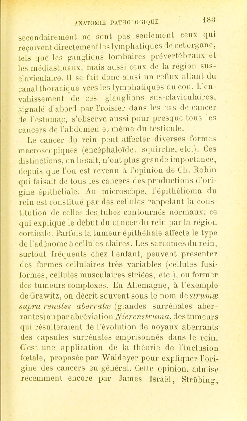 secondairement ne sont pas seulement ceux qui reçoiventdirectementles lymphatiques de cetorgane, tels que les ganglions lombaires prévertébraux et les médiaslinaux, mais aussi ceux de la région sus- claviculaire. 11 se fait donc ainsi un reflux allant du canal tiuiracique vers les lymphatiques du cou. L'en- vahissement de ces glanglions sus-claviculaires, signalé d'abord par Troisier dans les cas de cancer de l'estomac, s'observe aussi pour presque tous les cancers de l'abdomen et même du testicule. Le cancer du rein peut affecter diverses formes macroscopiques (encéphaloïde, squirrhe, etc.). Ces distinctions, on le sait, n'ont plus grande importance, depuis que l'on est revenu à l'opinion de Ch. Robin qui faisait de tous les cancers des productions d'ori- gine épithéliale. Au microscope, l'épithélioma du rein est constitué par des cellules rappelant la cons- titution de celles des tubes contournés normaux, ce qui explique le début du cancer du rein par la région corticale. Parfois la tumeur épithéliale affecte le type de l'adénome à cellules claires. Les sarcomes du rein, surtout fréquents chez l'enfant, peuvent présenter des formes cellulaires très variables (cellules fusi- formes, cellules musculaires striées, etc.), ou former des tumeurs complexes. En Allemagne, à l'exemple deGrawitz, on décrit souvent sous le nom àQstruinse supra-renales aberralœ (glandes surrénales aber- rantes) ou par abréviation Nierenstruma, des tumeurs qui résulteraient de l'évolution de noyaux aberrants des capsules surrénales emprisonnés dans le rein. C'est une application de la théorie de l'inclusion fœtale, proposée par Waldeyer pour expliquer l'ori- gine des cancers en général. Cette opinion, admise récemment encore par James Israël, StrQbing,