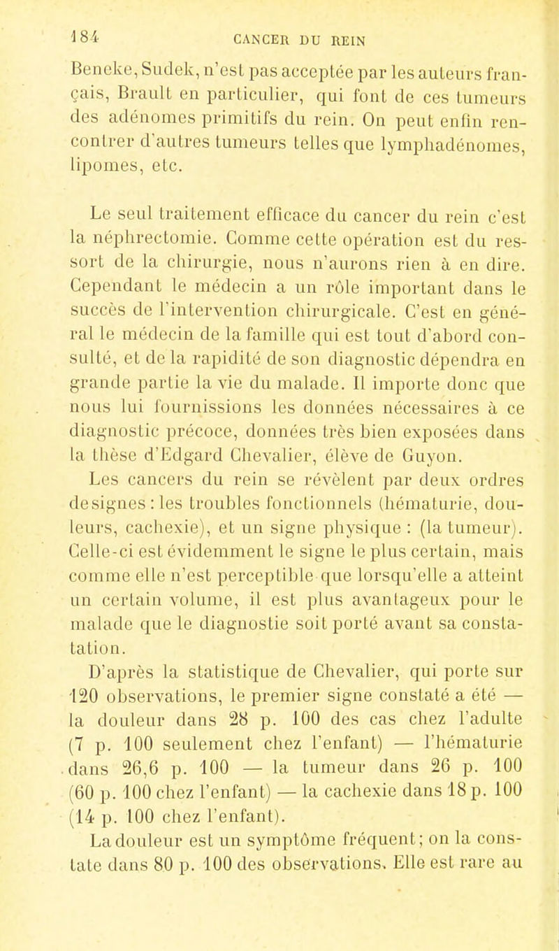 Beneke, Sudek, n'est pas acceptée par les auteurs fran- çais, Brault en particulier, qui font de ces tumeurs des adénomes primitifs du rein. On peut enfin ren- contrer d'autres tumeurs telles que lymphadénomes, lipomes, etc. Le seul traitement efficace du cancer du rein c'est la néphrectomie. Comme cette opération est du res- sort de la chirurgie, nous n'aurons rien à en dire. Cependant le médecin a un rôle important dans le succès de rintervention chirurgicale. C'est en géné- ral le médecin de la famille qui est tout d'abord con- sulté, et de la rapidité de son diagnostic dépendra en grande partie la vie du malade. Il importe donc que nous lui fournissions les données nécessaires à ce diagnostic précoce, données très bien exposées dans la thèse d'Edgard Chevalier, élève de Guyon. Les cancers du rein se révèlent par deux ordres désignes: les troubles fonctionnels (hématurie, dou- leurs, cachexie), et un signe physique : (la tumeur). Celle-ci est évidemment le signe le plus certain, mais comme elle n'est perceptible que lorsqu'elle a atteint un certain volume, il est plus avantageux pour le malade que le diagnostic soit porté avant sa consta- tation. D'après la statistique de Chevalier, qui porte sur 120 observations, le premier signe constaté a été — la douleur dans 28 p. 100 des cas chez l'adulte (7 p. 100 seulement chez l'enfant) — l'hématurie .dans 26,6 p. 100 — la tumeur dans 26 p. 100 (60 p. 100 chez l'enfant) — la cachexie dans 18 p. 100 (14 p. 100 chez l'enfant). La douleur est un symptôme fréquent; on la cons- tate dans 80 p. 100 des observations. Elle est rare au