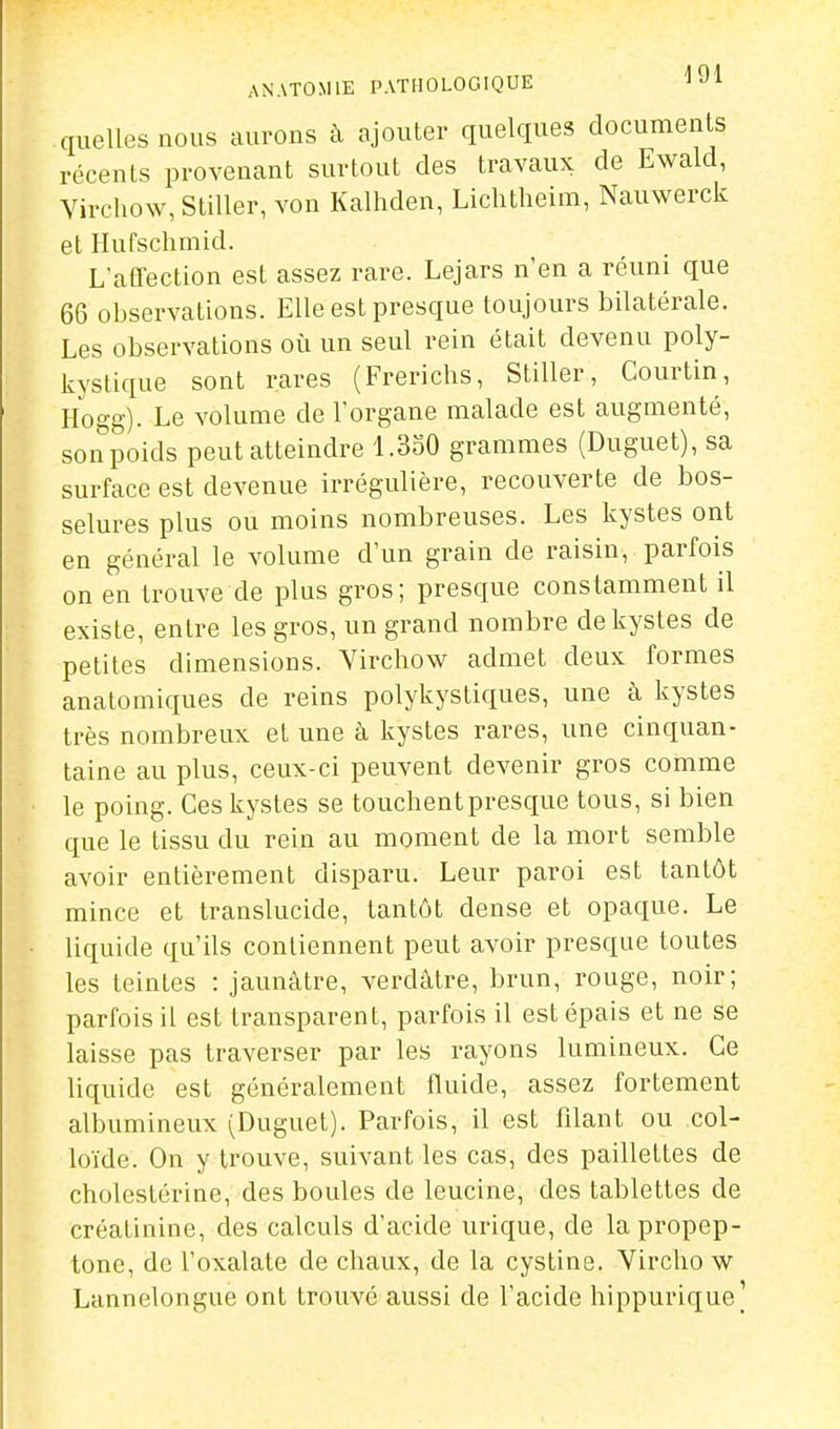 ANATOMIE PATHOLOGIQUE J^i quelles nous aurons à ajouter quelques documents récents provenant surtout des travaux de Ewald, Yivehow, Stiller, von Kalhden, Lichtheim, Nauwerck et Ilufschmid. L'aCfection est assez rare. Lejars n en a réuni que 66 observations. Elle est presque toujours bilatérale. Les observations où un seul rein était devenu poly- kystique sont rares (Frerichs, Stiller, Courtin, Hogg). Le volume de l'organe malade est augmenté, son poids peut atteindre 1.350 grammes (Duguet), sa surface est devenue irrégulière, recouverte de bos- selures plus ou moins nombreuses. Les kystes ont en général le volume d'un grain de raisin, parfois on en trouve de plus gros; presque constamment il existe, entre les gros, un grand nombre de kystes de petites dimensions. Yirchow admet deux formes anatomiques de reins polykystiques, une à kystes très nombreux et une à kystes rares, une cinquan- taine au plus, ceux-ci peuvent devenir gros comme le poing. Ces kystes se touchent presque tous, si bien que le tissu du rein au moment de la mort semble avoir entièrement disparu. Leur paroi est tantôt mince et translucide, tantôt dense et opaque. Le liquide qu'ils contiennent peut avoir presque toutes les teintes : jaunâtre, verdâtre, brun, rouge, noir; parfois il est transparent, parfois il est épais et ne se laisse pas traverser par les rayons lumineux. Ce Uquide est généralement fluide, assez fortement albumineux (Duguet). Parfois, il est filant ou col- loïde. On y trouve, suivant les cas, des paillettes de cholcstérine, des boules de leucine, des tablettes de créatinine, des calculs d'acide urique, de la propep- tonc, de l'oxalate de chaux, de la cystine. Vircho w Lannelongue ont trouvé aussi de l'acide hippurique]