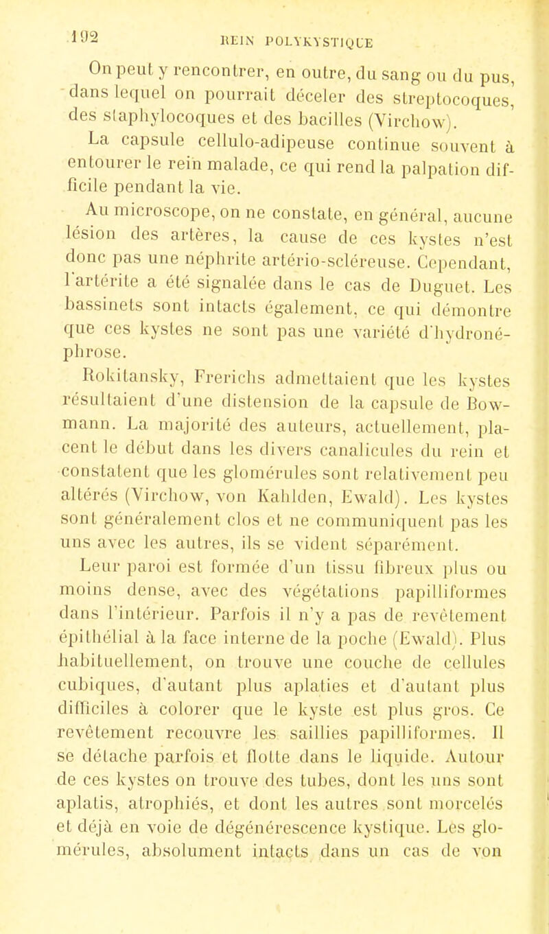 On peut y rencontrer, en outre, du sang ou du pus, dans lequel on pourrait déceler des streptocoques,' des slaphylocoques et des bacilles (Virchow). La capsule cellulo-adipeuse continue souvent à entourer le rein malade, ce qui rend la palpation dif- ficile pendant la vie. Au microscope, on ne constate, en général, aucune lésion des artères, la cause de ces kystes n'est donc pas une néphrite artério-scléreuse. Cependant, l'artérite a été signalée dans le cas de Duguet. Les bassinets sont intacts également, ce qui démontre que ces kystes ne sont pas une variété d'hydroné- phrose. Rokitansky, Frerichs admettaient que les kystes résultaient d'une distension de la capsule de Bow- mann. La majorité des auteurs, actuellement, pla- cent le début dans les divers canalicules du rein et constatent que les glomorules sont relativement peu altérés (Virchow, von Kahlden, Ewald). Les kystes sont généralement clos et ne communiquent pas les uns avec les autres, ils se vident séparément. Leur paroi est formée d'un tissu fibreux plus ou moins dense, avec des végétations papilliformes dans l'intérieur. Parfois il n'y a pas de revêtement épithélial ù, la face interne de la poche (Ewald). Plus iiabitiiellement, on trouve une couche de cellules cubiques, d'autant plus aplaties et d'autant plus difficiles à colorer que le kyste est jîlus gros. Ce revêtement recouvre les saillies papilliformes. 11 se détache parfois et flotte dans le liquide. Autour de ces kystes on trouve des tubes, dont les uns sont aplatis, atrophiés, et dont les autres sont morcelés et déjà en voie de dégénérescence kystique. Les glo- mérules, absolument intacts dans un cas de von