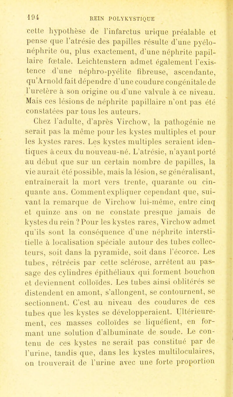 cette hypothèse de l'infarctus urique préalable et pense que l'atrésie des papilles résulte d'une pyélo- néphrite ou, plus exactement, d'une néphrite papil- laire fœtale. Leichtenstern admet également l'exis- tence d'une néphro-pyélite fibreuse, ascendante, qu'Arnold fait dépendre d'une coudure congénitale de l'uretère à son origine ou d'une valvule à ce niveau. Mais ces lésions de néphrite papillaire n'ont pas été constatées par tous les auteurs. Chez l'adulte, d'après Virchow, la palhogénie ne serait pas la même pour les kystes multiples et pour les kystes rares. Les kystes multiples seraient iden- tiques à ceux du nouveau-né. L'atrésie, n'ayant porté au début que sur un certain nombre de papilles, la vie aurait été possible, mais la lésion, se généralisant, entraînerait la mort vers trente, quarante ou cin- quante ans. Comment expliquer cependant que, sui- vant la remarque de Virchow lui-même, entre cinq et quinze ans on ne constate presque jamais de kystes du rein ? Pour les kystes rares, Virchow admet qu'ils sont la conséquence d'une néphrite intersti- tielle à localisation spéciale autour des tubes collec- teurs, soit dans la pyramide, soit dans l'écorce. Les tubes, rétrécis par cette sclérose, arrêtent au pas- sage des cylindres épithéliaux qui forment bouchon et deviennent colloïdes. Les tubes ainsi oblitérés se distendent en amont, s'allongent, se contournent, se sectionnent. C'est au niveau des coudures de ces tubes que les kystes se développeraient. Ultérieure- ment, ces masses colloïdes se liquéfient, en for- mant une solution d'albuminate de soude. Le con- tenu de ces kystes ne serait pas constitué par de l'urine, tandis que, dans les kystes multiloculaires, on trouverait de l'urine avec une forte proportion