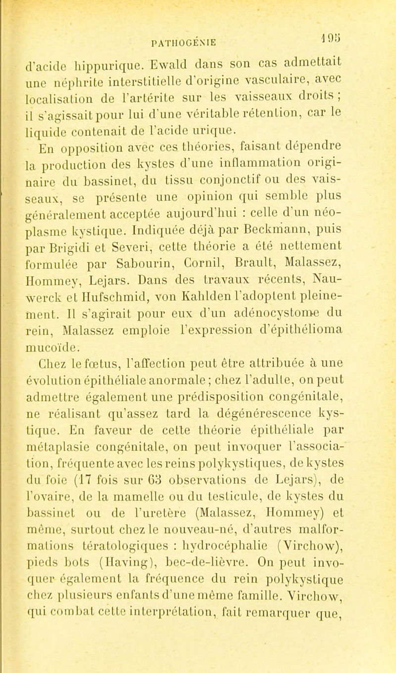 PATIIOGÉNIE ^ ■'•^ d'acide hippurique. Ewald dans son cas admettait une néphrite interstitielle d'origine vasculaire, avec localisation de l'artérite sur les vaisseaux droits ; il s'agissait pour lui d'une véritable rétention, car le liquide contenait de l'acide urique. En opposition avec ces théories, faisant dépendre la production des kystes d'une inflammation origi- naire du bassinet, du tissu conjonctif ou des vais- seaux, se présente une opinion qui semble plus généralement acceptée aujourd'hui : celle d'un néo- plasme kystique. Indiquée déjà par Beckniann, puis par Brigidi et Severi, cette théorie a été nettement formulée par Sabourin, Cornil, Brault, Malassez, Hommey, Lejars. Dans des travaux récents, Nau- werck et Ilufschmid, von Kahlden l'adoptent pleine- ment. Il s'agirait pour eux d'un adénocystome du rein, Malassez emploie l'expression d'épithélioma mucoïde. Chez le fœtus, l'affection peut être attribuée à une évolution épithéliale anormale; chez l'adulte, on peut admettre également une prédisposition congénitale, ne réalisant qu'assez tard la dégénérescence kys- tique. En faveur de cette théorie épithéliale par métaplasie congénitale, on peut invoquer l'associa- tion, fréquente avec les reins polykystiques, de kystes du foie (17 fois sur 63 observations de Lejars), de l'ovaire, de la mamelle ou du testicule, de kystes du bassinet ou de l'uretère (Malassez, Hommey) et même, surtout chez le nouveau-né, d'autres malfor- mations tératologiques : hydrocéphalie (Virchow), pieds bots (Having), bec-de-lièvre. On peut invo- quer également la fréquence du rein polykystique chez plusieurs enfants d'une même famille. Virchow, qui combat cette interprétation, fait remarquer que.