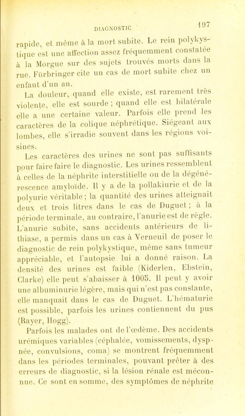 1 07 DIAGNOSTIC rapide, el même à la morl subite. Le rein polykys- lique esl une afl'ecLion assez fréquemment constatée à la Morgue sur des sujets trouvés morts dans la rue. Fiïrbringer cite un cas de mort subite chez un enfant d'un an. La douleur, quand elle existe, est rarement très violente, elle est sourde ; quand elle est bilatérale elle a une certaine valeur. Parfois elle prend les caractères de la colique néphrétique. Siégeant aux lombes, elle s'irradie souvent dans les régions voi- sines. Les caractères des urines ne sont pas suffisants pour faire faire le diagnostic. Les urines ressemblent à celles de la néphrite interstitielle ou de la dégéné- rescence amyloïde. 11 y a de la poUakiurie et de la polyurie véritable ; la quantité des urines atteignait deux et trois litres dans le cas de Duguet ; à la période terminale, au contraire, l'anurie est de règle. L'anurie subite, sans accidents antérieurs de li- thiase, a permis dans un cas à Verneuil de poser le diagnostic de rein polykystique, même sans tumeur appréciable, et l'autopsie lui a donné raison. La densité des urines est faible (Kiderlen, Ebstein, Clarke) elle peut s'abaisser à 1005. Il peut y avoir une albuminurie légère, mais qui n'est pas constante, elle manquait dans le cas de Duguet. L'hématurie est possible, parfois les urines contiennent du pus (Rayer, Ilogg). Parfois les malades ont de l'œdème. Des accidents urémiques variables (céphalée, vomissements, dysp- née, convulsions, coma) se montrent fréquemment dans les périodes terminales, pouvant prêter à des erreurs de diagnostic, si la lésion rénale est mécon- nue. Ce sont en somme, des symptômes de néphrite