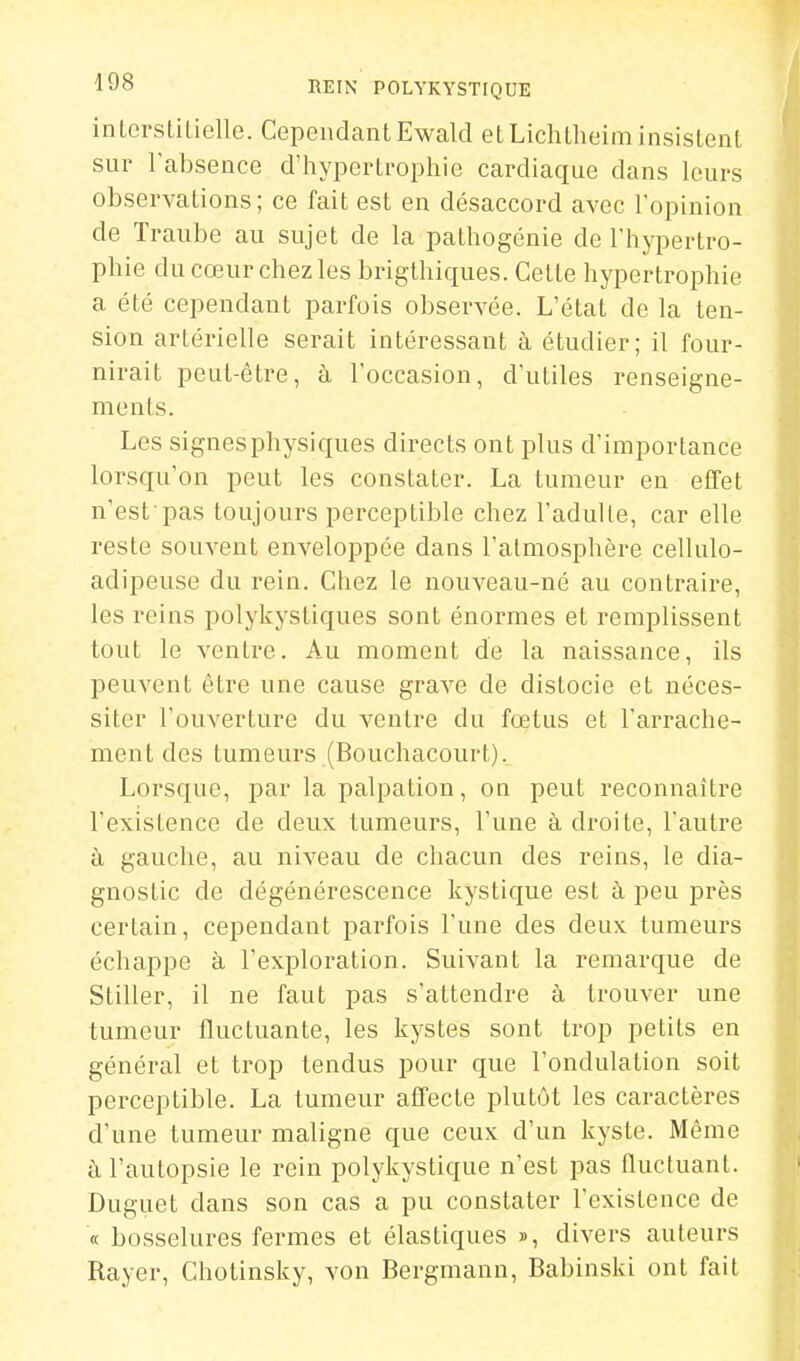 inlorslilielle. Cependant Ewald elLiclUlieim insistent sur l'absence d'hypertrophie cardiaque dans leurs observations ; ce fait est en désaccord avec l'opinion de Traube au sujet de la pathogénie de l'hypertro- phie du cœur chez les brigthiques. Cette hypertrophie a été cependant parfois observée. L'état de la ten- sion artérielle serait intéressant à étudier; il four- nirait peut-être, à l'occasion, d'utiles renseigne- ments. Les signesphysiques directs ont plus d'importance lorsqu'on peut les constater. La tumeur en effet n'est pas toujours perceptible chez l'adulte, car elle reste souvent enveloppée dans l'atmosphère cellulo- adipeuse du rein. Chez le nouveau-né au contraire, les reins polykystiques sont énormes et remplissent tout le ventre. Au moment de la naissance, ils peuvent être une cause grave de distocie et néces- siter l'ouverture du ventre du fœtus et l'arrache- ment des tumeurs (Bouchacourt). Lorsque, jjar la palpation, on peut reconnaître l'existence de deux tumeurs, l'une à droite, l'autre à gauche, au niveau de chacun des reins, le dia- gnostic de dégénérescence kystique est à peu près certain, cependant parfois l'une des deux tumeurs échappe à l'exploration. Suivant la remarque de Stiller, il ne faut pas s'attendre à trouver une tumeur fluctuante, les kystes sont trop petits en général et trop tendus pour que l'ondulation soit perceptible. La tumeur affecte plutôt les caractères d'une tumeur maligne que ceux d'un kyste. Môme à l'autopsie le rein polykystique n'est pas fluctuant. Duguet dans son cas a pu constater l'existence de <t bosselures fermes et élastiques », divers auteurs Rayer, Chotinsky, von Bergmann, Babinski ont fait