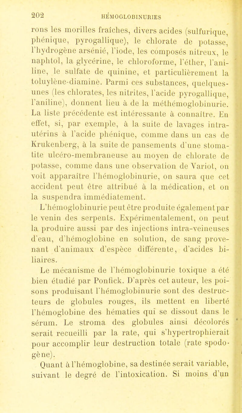 rons les morilles fraîches, divers acides (sulfurique, phénique, pyrogallique), le chlorate de potasse' l'hydrogène arsénié, l'iode, les composés nitrcux, le naphtol, la glycérine, le chloroforme, l'élher, l'ani- line, le sulfate de quinine, et particulièrement la toluylène-diamine. Parmi ces substances, quelques- unes (les chlorates, les nitrites, l'acide pyrogallique, l'aniline), donnent lieu à de la méthémoglobinurie. La liste précédente est intéressante à connaître. En effet, si, par exemple, à la suite de lavages intra- utérins h l'acide phénique, comme dans un cas de Krukenberg, à la suite de pansements d'une stoma- tite ulcéro-membraneuse au moyen de chlorate de potasse, comme dans une observation de Variot, on voit apparaître l'hémoglobinurie, on saura que cet accident peut être attribué à la médication, et on la suspendra immédiatement. L'hémoglobinurie peut être produite égalementpar le venin des serpents. Expérimentalement, on peut la produire aussi par des injections intra-veineuses d'eau, d'hémoglobine en solution, de sang prove- nant d'animaux d'espèce différente, d'acides bi- liaires. Le mécanisme de l'hémoglobinurie toxique a été bien étudié par Ponfick. D'après cet auteur, les poi- sons produisant l'hémoglobinurie sont des destruc- teurs de globules rouges, ils mettent en liberté l'hémoglobine des hématies qui se dissout dans le sérum. Le stroma des globules ainsi décolorés serait recueilli par la rate, qui s'hypertrophierait pour accomplir leur destruction totale (rate spodo- gène). Quant à l'hémoglobine, sa destinée serait variable, suivant le degré de l'intoxication. Si moins d'un