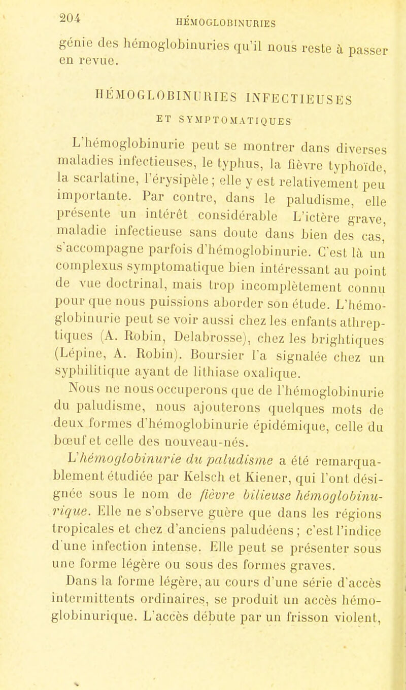 génie des hémoglobinuries qu'il nous reste à passer en revue. HÉMOGLOBINURIES INFECTIEUSES ET SYMPTOMATIQUES L'hémoglobinurie peut se montrer dans diverses maladies infectieuses, le typhus, la fièvre typhoïde, la scarlatine, l'érysipèle ; elle y est relativement peu importante. Par contre, dans le paludisme, elle présente un intérêt considérable L'ictère grave, maladie infectieuse sans doute dans bien des cas,' s'accompagne parfois d'hémoglobinurie. C'est là un complexus symptomatique bien intéressant au point de vue doctrinal, mais trop incomplètement connu pour que nous puissions aborder son étude. L'hémo- globinurie peut se voir aussi chez les enfants athrep- tiques (A. Robin, Delabrosse), chez les brightiques (Lépine, A. Robin). Boursier l'a signalée chez un syphilitique ayant de lithiase oxalique. Nous ne nous occuperons que de l'hémoglobinurie du paludisme, nous ajouterons quelques mots de deux formes d'hémoglobinurie épidémique, celle du bœuf et celle des nouveau-nés. Vhémoglobinurle du paludisme a été remarqua- blement étudiée par Kelsch et Kiener, qui l'ont dési- gnée sous le nom de fièvre bilieuse hémoglobinu- rique. Elle ne s'observe guère que dans les régions tropicales et chez d'anciens paludéens; c'est l'indice dune infection intense. Elle peut se présenter sous une forme légère ou sous des formes graves. Dans la forme légère, au cours d'une série d'accès intermittents ordinaires, se produit un accès liémo- globinurique. L'accès débute par un frisson violent.