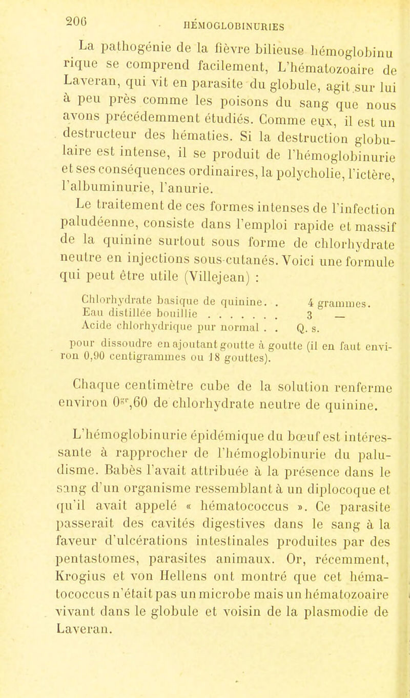 La palhogénie de la fièvre bilieuse liémoglobinu rique se comprend facilement, L'hématozoaire de Laveran, qui vit en parasite du globule, agit.sur lui à peu près comme les poisons du sang que nous avons précédemment étudiés. Comme eux, il est un destructeur des hématies. Si la destruction globu- laire est intense, il se produit de l'hémoglobinurie et ses conséquences ordinaires, la polycholie, l'ictère, l'albuminurie, l'anurie. Le traitement de ces formes intenses de l'infection paludéenne, consiste dans l'emploi rapide et massif de la quinine surtout sous forme de chlorhydrate neutre en injections sous-cutanés. Voici une formule qui peut être utile (Villejean) : Chlorhydrate basique de quinine. . 4 grammes. Eau distillée bouillie 3 _ Acide chlorhydrique pur normal . . Q. s. pour dissoudre en ajoutant goutte à goulle (il eu faut envi- ron 0,90 centigrammes ou 18 gouttes). Chaque centimètre cube de la solution renferme environ 0'',60 de chlorhydrate neutre de quinine. L'hémoglobinurie épidémique du bœuf est intéres- sante à rapprocher de l'hémoglobinurie du palu- disme. Babès l'avait attribuée à la présence dans le sang d'un organisme ressemblant à, un diplocoque et qu'il avait appelé « hématococcus ». Ce parasite passerait des cavités digestives dans le sang à la faveur d'ulcérations intestinales produites par des pentastomes, parasites animaux. Or, récemment, Krogius et von Hellens ont montré que cet héma- tococcus n'était pas un microbe mais un hématozoaire vivant dans le globule et voisin de la plasmodie de Laveran.