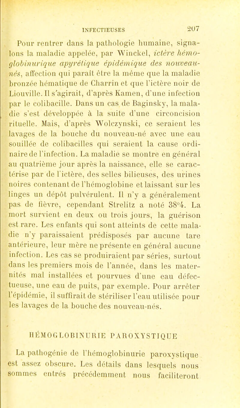 INFECTIEUSES 2<J7 Pour rentrer dans la pathologie hiimaine, signa- lons la maladie appelée, par Winckel, ictère hémo- globinurique apyrélique épidémiqioe des nouveau- nés^ affection qui paraît être la même que la maladie bronzée hématique de Charrin et que l'ictère noir de Liouville. Il s'agirait, d'après Kamen, d'une infection par le colibacille. Dans un cas de Baginsky, la mala- die s'est développée à la suite d'une circoncision rituelle. Mais, d'après Wolczynski, ce seraient les lavages de la bouche du nouveau-né avec une eau souillée de colibacilles qui seraient la cause ordi- naire de l'infection. La maladie se montre en général au quatrième jour après la naissance, elle se carac- térise par de l'ictère, des selles bilieuses, des urines noires contenant de l'hémoglobine etlaissant sur les linges un dépôt pulvérulent. Il n'y a généralement pas de fièvre, cependant Strelitz a noté 38°4. La mort survient en deux ou trois jours, la guérison est rare. Les enfants qui sont atteints de cette mala- die n'y paraissaient prédisposés par aucune tare antérieure, leur mère ne présente en général aucune infection. Les cas se produiraient par séries, surtout dans les premiers mois de l'année, dans les mater- nités mal installées et pourvues d'une eau défec- tueuse, une eau de puits, par exemple. Pour arrêter l'épidémie, il suffirait de stériliser l'eau utilisée pour les lavages de la bouche des nouveau-nés. HÉMOGLOBINURIE PAROXYSTIQUE La pathogénie de l'hémoglobinurie paroxystique est assez obscure. Les détails dans lesquels nous sommes entrés précédemment nous faciliteront