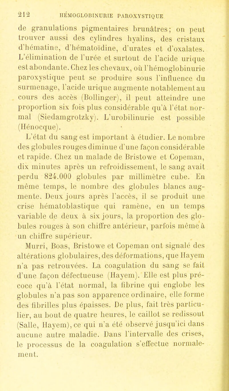 de granulations pigmentaires brunâtres; on peut trouver aussi des cylindres hyalins, des cristaux d'hématine, d'hématoïdine, d'urates et d'oxalates. L'élimination de l'urée et surtout de l'acide urique est abondante. Chez les chevaux, où l'hémoglobinurie paroxystique peut se produire sous l'influence du surmenage, l'acide urique augmente notablement au . cours des accès (BoUinger), il peut atteindre une proportion six fois plus considérable qu'à l'état nor- mal (Siedamgrotzky). L'urobilinurie est possible (Ilénocque). L'état du sang est important à étudier. Le nombre des globules rouges diminue d'une façon considérable et rapide. Chez un malade de Bristowe et Copeman, dix minutes après un refroidissement, le sang avait perdu 824.000 globules par millimètre cube. En môme temps, le nombre des globules blancs aug- mente. Deux jours après l'accès, il se produit une crise hématoblastique qui ramène, en un temps variable de deux à six jours, la proportion des glo- bules rouges à son chiffre antérieur, parfois même à un chiffre supérieur. Murri, Boas, Bristowe et Copeman ont signalé des altérations globulaires, des déformations, que Ilayem n'a pas retrouvées. La coagulation du sang se fait d'une façon défectueuse (Hayem). Elle est plus pré- coce qu'à l'état normal, la fibrine qui englobe les globules n'a pas son apparence ordinaire, elle forme des fibrilles plus épaisses. De plus, fait très particu- lier, au bout de quatre heures, le caillot se redissout (Salle, Ilayem), ce qui n'a été observé jusqu'ici dans aucune autre maladie. Dans l'intervalle des crises, le processus de la coagulation s'effectue nornuile- ment.