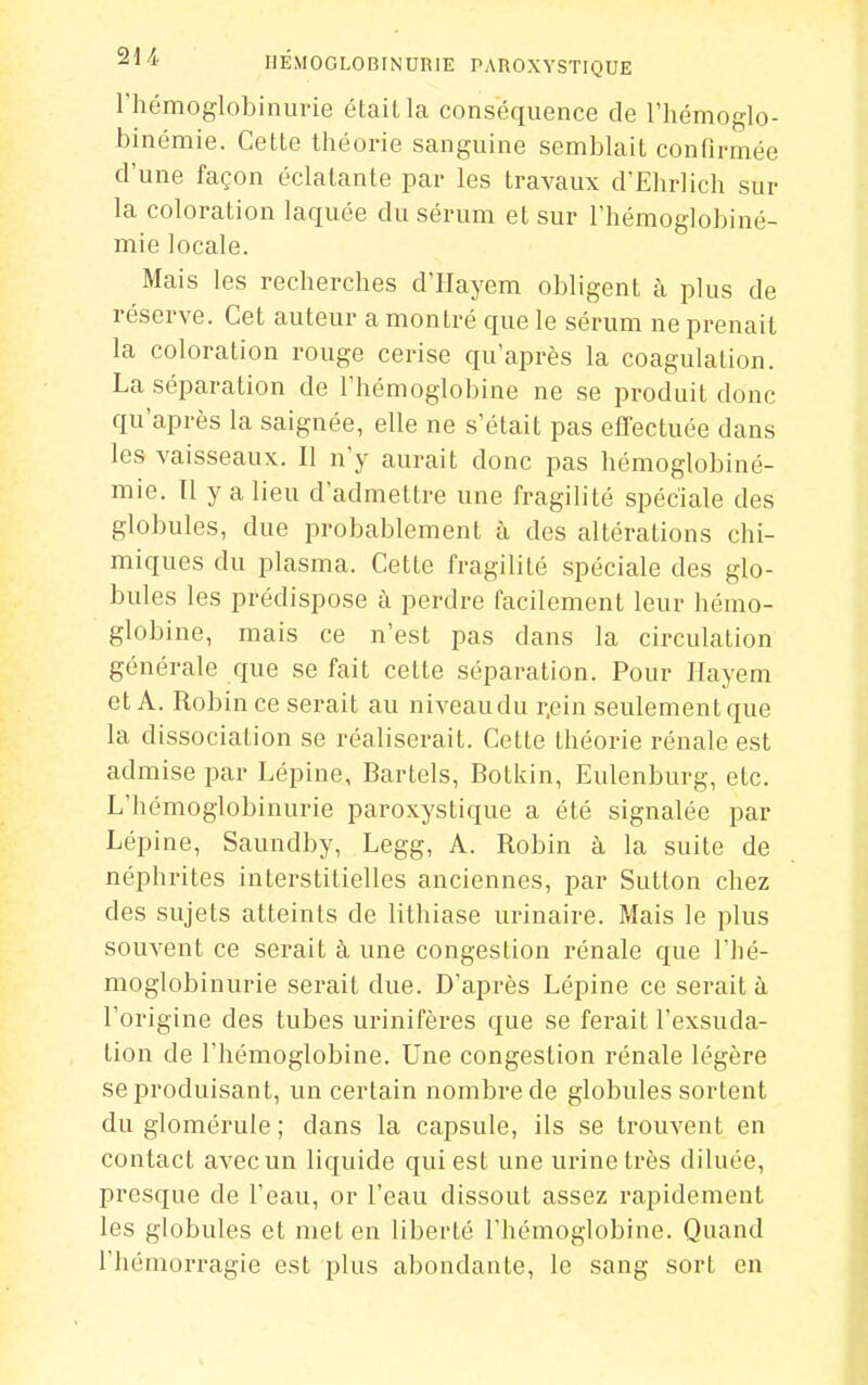 riiémoglobinurie étaiLla conséquence de l'hémoglo- binémie. Cette théorie sanguine semblait confirmée d'une façon éclatante par les travaux d'Elirlich sur la coloration laquée du sérum et sur l'hémoglobiné- mie locale. Mais les recherches d'Hayem obligent à plus de réserve. Cet auteur a montré que le sérum ne prenait la coloration rouge cerise qu'après la coagulation. La séparation de l'hémoglobine ne se produit donc qu'après la saignée, elle ne s'était pas effectuée dans les vaisseaux. Il n'y aurait donc pas hémoglobiné- mie. Tl y a lieu d'admettre une fragilité spéciale des globules, due probablement à des altérations chi- miques du plasma. Cette fragilité spéciale des glo- bules les prédispose à perdre facilement leur hémo- globine, mais ce n'est pas dans la circulation générale que se fait cette séparation. Pour Ilayem et A. Robin ce serait au niveau du r.ein seulement que la dissociation se réaliserait. Cette théorie rénale est admise par Lépine, Bartels, Botkin, Eulenburg, etc. L'hémoglobinurie paroxystique a été signalée par Lépine, Saundby, Legg, A. Robin à la suite de néphrites interstitielles anciennes, par Sutton chez des sujets atteints de lithiase urinaire. Mais le plus souvent ce serait à une congestion rénale que l'hé- moglobinurie serait due. D'après Lépine ce serait à l'origine des tubes urinifères que se ferait l'exsuda- tion de l'hémoglobine. Une congestion rénale légère se produisant, un certain nombre de globules sortent du glomérule ; dans la capsule, ils se trouvent en contact avec un liquide qui est une urine très diluée, presque de l'eau, or l'eau dissout assez rapidement les globules et met en liberté l'hémoglobine. Quand l'hémorragie est plus abondante, le sang sort en