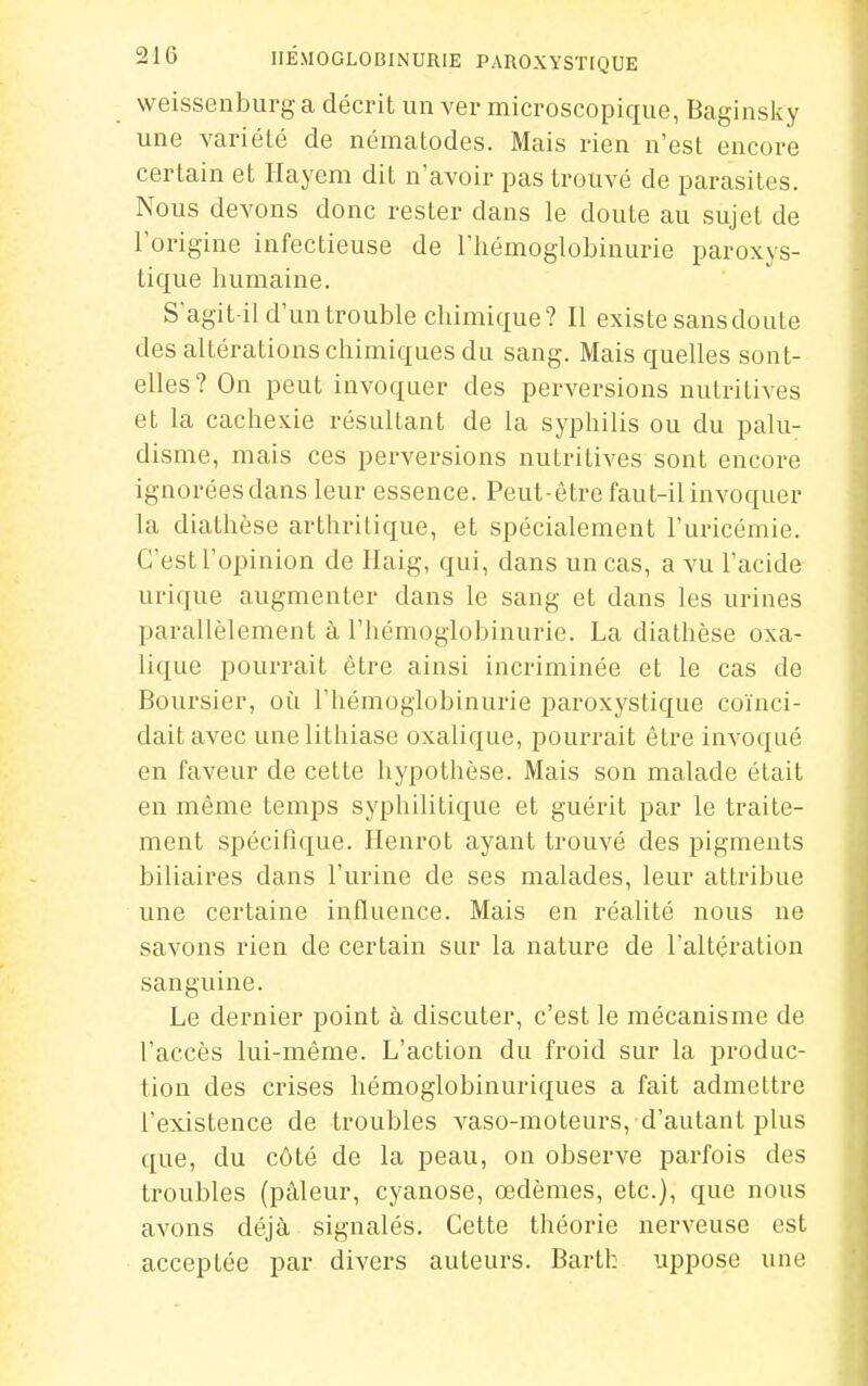 weissenburg a décrit un ver microscopique, Baginsky une variété de nématodes. Mais rien n'est encore certain et Hayem dit n'avoir pas trouvé de parasites. Nous devons donc rester dans le doute au sujet de l'origine infectieuse de l'hémoglobinurie paroxys- tique humaine. S'agit il d'un trouble chimique? Il existe sansdoute des altérations chimiques du sang. Mais quelles sont- elles? On peut invoquer des perversions nutritives et la cachexie résultant de la syphilis ou du palu- disme, mais ces perversions nutritives sont encore ignoréesdans leur essence. Peut-être faut-il invoquer la diathèse arthritique, et spécialement l'uricémie. C'est l'opinion de Ilaig, qui, dans un cas, a vu l'acide urique augmenter dans le sang et dans les urines parallèlement à l'hémoglobinurie. La diathèse oxa- lique pourrait être ainsi incriminée et le cas de Boursier, oti l'hémoglobinurie paroxystique coïnci- dait avec une lithiase oxalique, pourrait être invoqué en faveur de cette hypothèse. Mais son malade était en même temps syphilitique et guérit par le traite- ment spécifique. Henrot ayant trouvé des pigments biliaires dans l'urine de ses malades, leur attribue une certaine influence. Mais en réalité nous ne savons rien de certain sur la nature de l'altération sanguine. Le dernier point à discuter, c'est le mécanisme de l'accès lui-même. L'action du froid sur la produc- tion des crises hémoglobinuriques a fait admettre l'existence de troubles vaso-moteurs, d'autant plus que, du côté de la peau, on observe parfois des troubles (pâleur, cyanose, œdèmes, etc.), que nous avons déjà signalés. Cette théorie nerveuse est acceptée par divers auteurs. Bartk uppose une