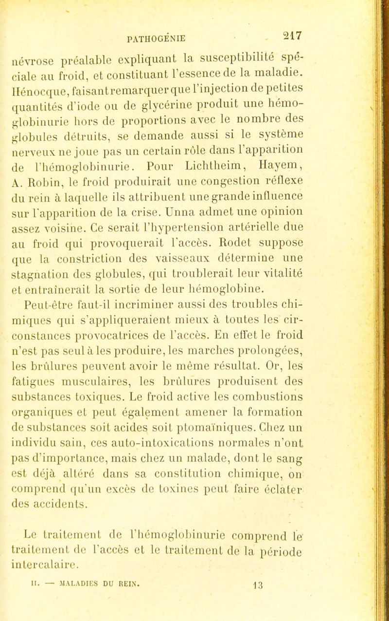 névrose préalable expliquant la susceptibilité spé- ciale au froid, et constituant l'essence de la maladie, llénocque, faisantremarquer que l'injection de petites quantités d'iode ou de glycérine produit une hémo- Klobinurie hors de proportions avec le nombre des globules détruits, se demande aussi si le système nerveux ne joue pas un certain rôle dans l'apparition de l'hémoglobinurie. Pour Lichtheim, Hayem, A. Robin, le froid produirait une congestion réflexe du rein à laquelle ils attribuent une grande influence sur l'apparition de la crise. Unna admet une opinion assez voisine. Ce serait l'hypertension artérielle due au froid qui provoquerait l'accès. Rodet suppose que la constriction des vaisseaux détermiûe une stagnation des globules, qui troublerait leur vitalité et entraînerait la sortie de leur hémoglobine. Peut-être faut-il incriminer aussi des troubles chi- miques qui s'appliqueraient mieux à toutes les cir- constances provocatrices de l'accès. En efl'etle froid n'est pas seul à les produire, les marches prolongées, les brûlures peuvent avoir le même résultat. Or, les fatigues musculaires, les brûlures produisent des substances toxiques. Le froid active les combustions organiques et peut également amener la formation de substances soit acides soit ptomaïniques. Chez un individu sain, ces auto-intoxications normales n'ont pas d'importance, mais chez un malade, dont le sang est déjà altéré dans sa constitution chimique, on comprend qu'un excès de toxines peut faire éclater des accidents. Le traitement de l'hémoglobinurie comprend le traitement do l'accès et le traitement de la période intercalaire. II. — MALADIES DU REIN. 13