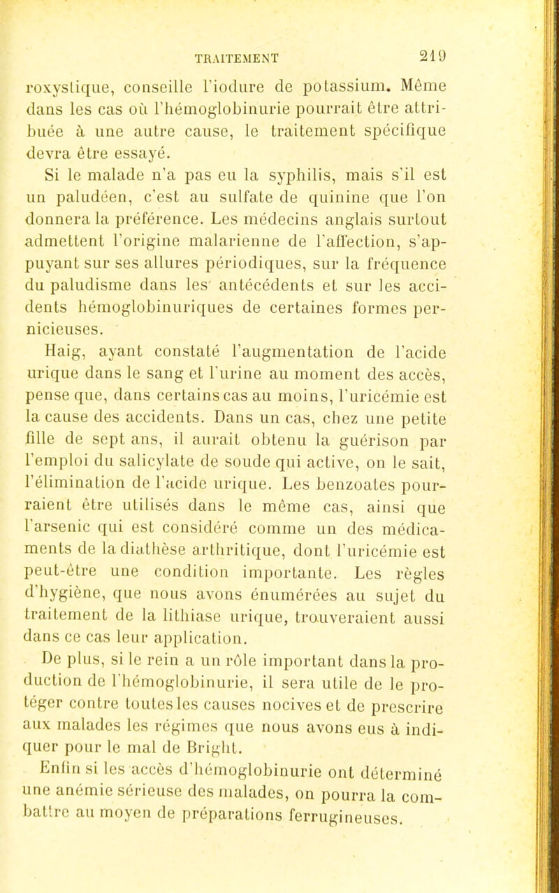 roxyslique, conseille l'iodiire de polassium. Même dans les cas où riiémoglobinurie pourrait être attri- buée à une autre cause, le traitement spécifique devra être essayé. Si le malade n'a pas eu la syphilis, mais s'il est un paludéen, c'est au sulfate de quinine que l'on donnera la préférence. Les médecins anglais surtout admettent l'origine malarienne de l'alTection, s'ap- puyant sur ses allures périodiques, sur la fréquence du paludisme dans les antécédents et sur les acci- dents hémoglobinuriques de certaines formes per- nicieuses. Haig, ayant constaté l'augmentation de l'acide urique dans le sang et l'urine au moment des accès, pense que, dans certains cas au moins, l'uricémie est la cause des accidents. Dans un cas, chez une petite fille de sept ans, il aurait obtenu la guérison par l'emploi du salicylate de soude qui active, on le sait, l'élimination de l'acide urique. Les benzoales pour- raient être utilisés dans le même cas, ainsi que l'arsenic qui est considéré comme un des médica- ments de ladiatlièse arthritique, dont l'uricémie est peut-être une condition importante. Les règles d'hygiène, que nous avons énumérées au sujet du traitement de la lithiase urique, trouveraient aussi dans ce cas leur application. De plus, si le rein a un rôle important dans la pro- duction de l'hémoglobinurie, il sera utile de le pro- téger contre toutes les causes nocives et de prescrire aux malades les régimes que nous avons eus à indi- quer pour le mal de Bright. Enlinsi les accès d'hémoglobinurie ont déterminé une anémie sérieuse des malades, on pourra la com- battre au moyen de préparations ferrugineuses.