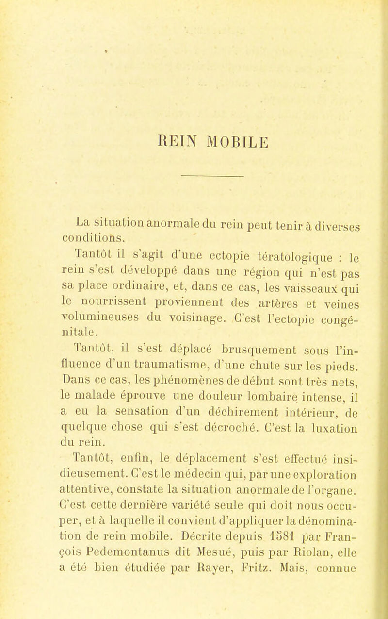 REIN MOBILE La situation anormale du rein peut tenir à diverses conditions. Tantôt il s'agit d'une ectopie tératologique : le rein s'est développé dans une région qui n'est pas sa place ordinaire, et, dans ce cas, les vaisseaux qui le nourrissent proviennent des artères et veines volumineuses du voisinage. C'est l'ectopie congé- nitale. Tantôt, il s'est déplacé brusquement sous l'in- fluence d'un traumatisme, d'une chute sur les pieds. Dans ce cas, les phénomènes de début sont très nets, le malade éprouve une douleur lombaire intense, il a eu la sensation d'un déchirement intérieur, de quelque chose qui s'est décroché. C'est la luxation du rein. Tantôt, enfin, le déplacement s'est elTectué insi- dieusement. C'est le médecin qui, par une exploration attentive, constate la situation anormale de l'organe. C'est cette dernière variété seule qui doit nous occu- per, et c\ laquelle il convient d'appliquer la dénomina- tion de rein mobile. Décrite depuis 1581 par Fran- çois Pedemontanus dit Mesué, puis par Riolan, elle a été bien étudiée par Rayer, Fritz. Mais, connue