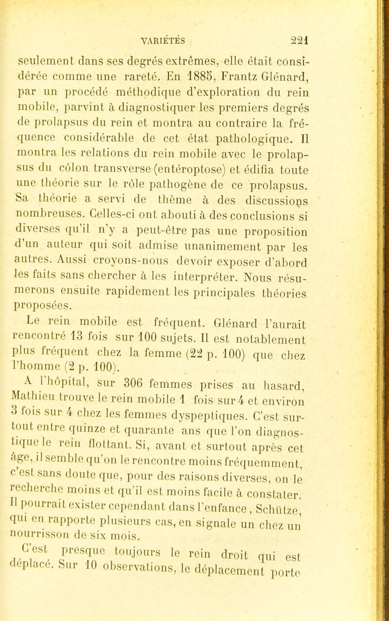 seulement dans ses degrés extrêmes, elle était consi- dérée comme une rareté. En 1885, Frantz Glénard, l^ar un procédé méthodique d'exploration du rein mobile, parvint à diagnostiquer les premiers degrés de prolapsus du rein et montra au contraire la fré- quence considérable de cet état pathologique. II montra les relations du rein mobile avec le prolap- sus du côlon transverse (entéroptose) et édifia toute une théorie sur le rôle pathogène de ce prolapsus. Sa théorie a servi de thème à des discussions nombreuses. Celles-ci ont abouti à des conclusions si diverses qu'il n'y a peut-être pas une proposition d'un auteur qui soit admise unanimement par les autres. Aussi croyons-nous devoir exposer d'abord les faits sans chercher à les interpréter. Nous résu- merons ensuite rapidement les principales théories proposées. Le rein mobile est fréquent. Glénard l'aurait rencontré 13 fois sur 100 sujets. Il est notablement plus fréquent chez la femme (2!i2 p. 100) que chez l'homme (2 p. 100). A l'hôpital, sur 306 femmes prises au hasard, Mathieu trouve le rein mobile 1 fois sur 4 et environ 3 fois sur 4 chez les femmes dyspeptiques. C'est sur- tout entre quinze et quarante ans que l'on diagnos- tique le rein flottant. Si, avant et surtout après cet âge, il semble qu'on le rencontre moins fréquemment, c'est sans doute que, pour des raisons diverses, on le recherche moins et qu'il est moins facile à constater Il pourrait exister cependant dans l'enfance , Schïitze qui en rapporte plusieurs cas, en signale un chez un nourrisson de six mois. C'est presque toujours le rein droit qui est déplacé. Sur 10 observations, le déplacement porte