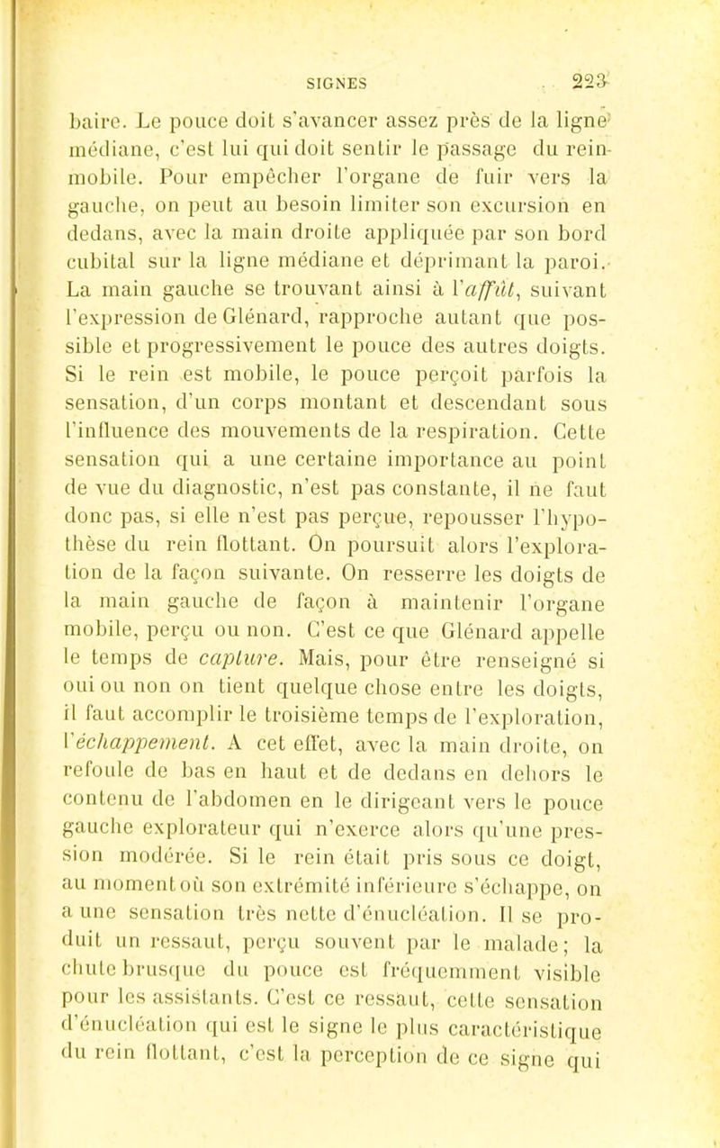 baire. Le pouce doit s'avancer assez près de la ligne' médiane, c'est lui qui doit sentir le passage du rein- mobile. Pour empêcher l'organe de fuir vers la gauche, on peut au besoin limiter son excursion en dedans, avec la main droite appliquée par son bord cubital sur la ligne médiane et déprimant la paroi. La main gauche se trouvant ainsi à VaffiU, suivant l'expression de Glénard, rapproche autant que pos- sible et progressivement le pouce des autres doigts. Si le rein est mobile, le pouce perçoit parfois la sensation, d'un corps montant et descendant sous l'influence des mouvements de la respiration. Cette sensation qui a une certaine importance au point de vue du diagnostic, n'est pas constante, il ne faut donc pas, si elle n'est pas perçue, repousser l'hypo- thèse du rein flottant. On poursuit alors l'explora- tion de la façon suivante. On resserre les doigts de la main gauche de façon à maintenir l'organe mobile, perçu ou non. C'est ce que Glénard appelle le temps de caplure. Mais, pour être renseigné si oui ou non on tient quelque chose entre les doigts, il faut accomplir le troisième temps de l'exploration, Véchappement. A cet effet, avec la main droite, on refoule de bas en haut et de dedans en dehors le contenu de l'abdomen en le dirigeant vers le pouce gauche explorateur qui n'exerce alors qu'une pres- sion modérée. Si le rein était pris sous ce doigt, au momentoi;i son extrémité infér ieure s'échappe, on aune sensation très nette d'énucléation. Il se pro- duit un ressaut, perçu souvent par le malade; la chute bruscjne du pouce est fréquemment visible pour les assistants. C'est ce ressaut, cette sensation d'énucléation qui est le signe le plus caractéristique du rein flottant, c'est la perception de ce signe qui