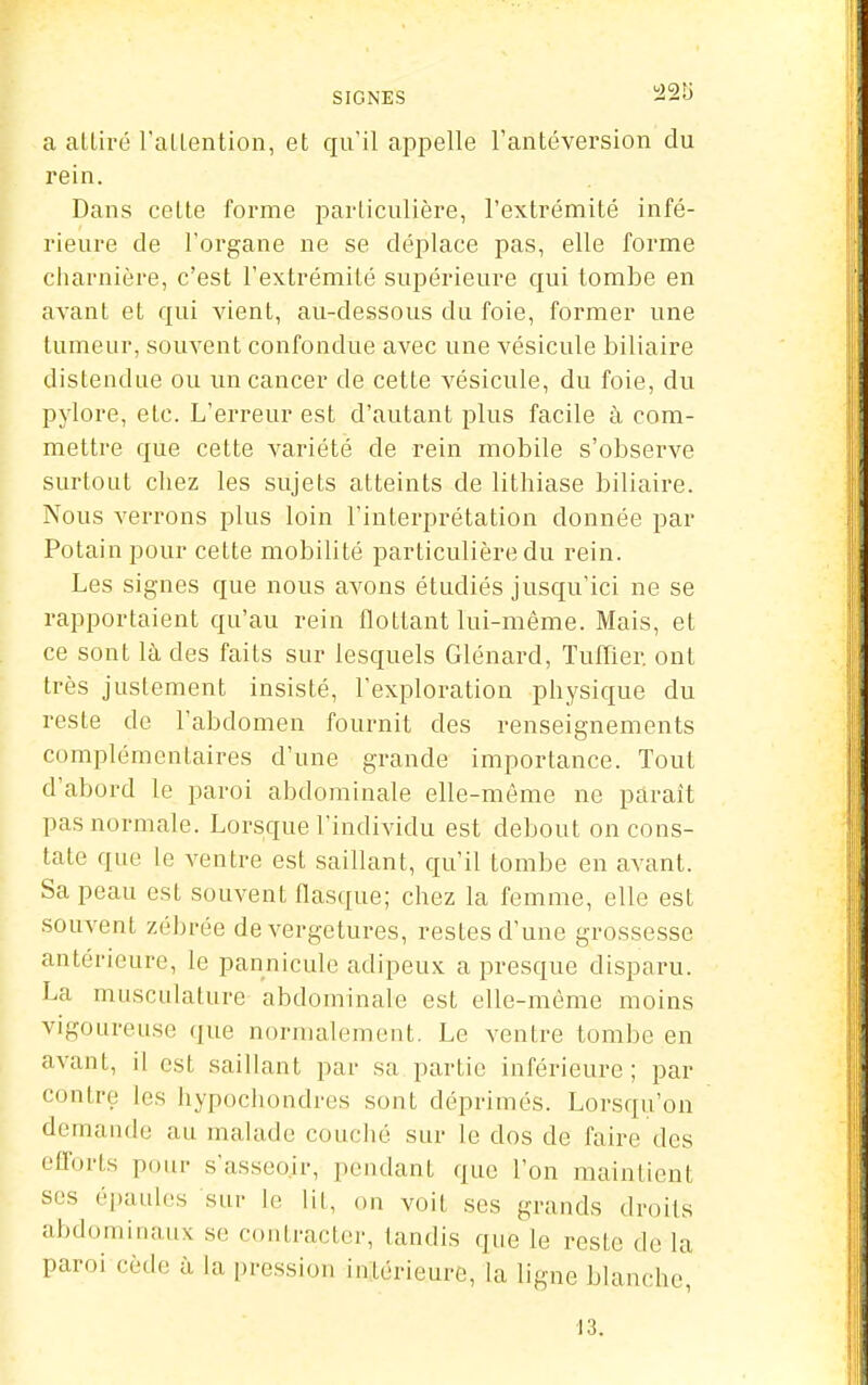 SIGNES ^2!j a alliré l'allention, et qu'il appelle l'anléversion du rein. Dans cette forme iDarticulière, l'extrémité infé- rieure de l'organe ne se déplace pas, elle forme charnière, c'est l'extrémité supérieure qui tombe en avant et qui vient, au-dessous du foie, former une tumeur, souvent confondue avec une vésicule biliaire distendue ou un cancer de cette vésicule, du foie, du pylore, etc. L'erreur est d'autant plus facile à com- mettre que cette variété de rein mobile s'observe surtout cliez les sujets atteints de lithiase biliaire. Nous verrons plus loin l'interprétation donnée par Potainpour cette mobilité particulière du rein. Les signes que nous avons étudiés jusqu'ici ne se rapportaient qu'au rein flottant lui-même. Mais, et ce sont là des faits sur lesquels Glénard, Tuffier ont très justement insisté, l'exploration physique du reste de l'abdomen fournit des renseignements complémentaires d'une grande importance. Tout d'abord le paroi abdominale elle-même ne paraît pas normale. Lorsque lïndividu est debout on cons- tate que le ventre est saillant, qu'il tombe en avant. Sa peau est souvent flasque; chez la femme, elle est souvent zébrée de vergetures, restes d'une grossesse antérieure, le pannicule adipeux a presque disparu. La musculature abdominale est elle-même moins vigoureuse que normalement. Le ventre tombe en avant, il est saillant par sa partie inférieure; par contre les hypochondres sont déprimés. Lorsqu'on demande au malade couclié sur le dos de faire des efforts pour s'asseoir, pendant que l'on maintient ses épaules sur le lit, on voit ses grands droits abdominaux se contracter, tandis que le reste de la paroi cède à la pression intérieure, la ligne blanche, 13.