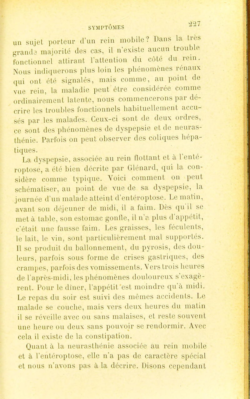 SYMPTOMES un sujet porteur d'un rein mobile? Dans la très granib majorité des cas, il n'existe aucun troul)le fonctionnel attirant l'attention du côté du rem. Nous indiquerons plus loin les phénomènes rénaux qui ont été signalés, mais comme, au point de vue rein, la maladie peut'être considérée comme ordinairement latente, nous commencerons par dé- crire les troubles fonctionnels habituellement accu- sés par les malades. Ceux-ci sont de deux ordres, ce sont des phénomènes de dyspepsie et de neuras- thénie. Parfois on peut observer des coliques hépa- tiques. La dyspepsie, associée au rein flottant et à l'enté- roptose, a été bien décrite par Glénard, qui la con- sidère comme typique. Voici comment on peut schématiser^ au point de vue de sa dyspepsie, la journée d'un malade atteint d'entéroptose. Le malin, avant son déjeuner de midi, il a faim. Dès qu'il se met à table, son estomac gonlle, il n'a plus d'appétit, c'était une fausse faim. Les graisses, les féculents, le lait, le vin, sont particulièrement mal supportés. Il se produit du ballonnement, du pyrosis, des dou- leurs, parfois sous forme de crises gastriques, des crampes, parfois des vomissements. Vers trois heures de l'après-midi, les phénomènes douloureux s'exagè- rent. Pour le dincr, l'appétit est moindre qu'à. midi. Le repas du soir est suivi des mêmes accidents. Le malade se couche, mais vers deux iieures du matin il se réveille avec ou sans malaises, et reste souvent une lieure ou deux sans pouvoir se rendormir. Avec cela il existe de la constipation. Quant à la neurasthénie associée au rein mobile et à l'entéroptose, elle n'a pas de caractère spécial et nous n'avons pas à la décrire. Disons cependant