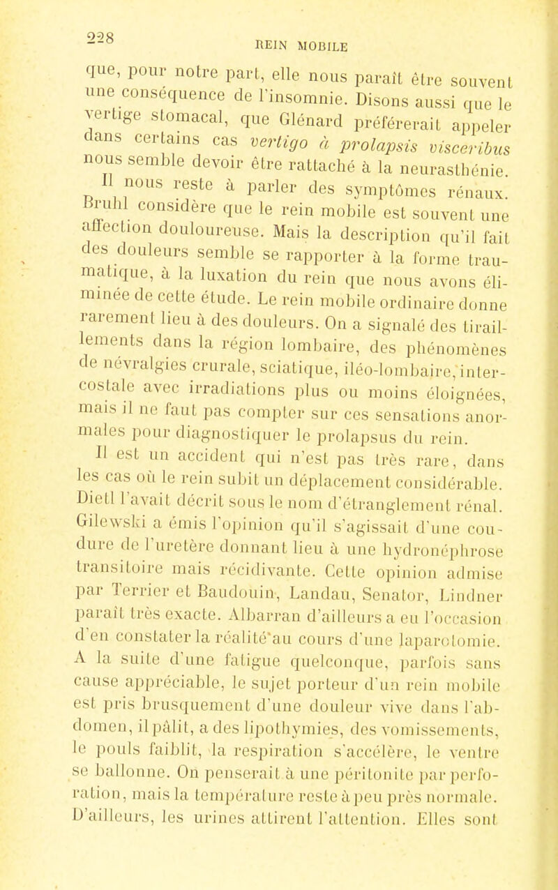 que, pour notre pari, elle nous paraît être souvent une conséquence de l'insomnie. Disons aussi que le vertige stomacal, que Glénard préférerait appeler dans certains cas vertigo à prolapsis visceribus nous semble devoir être rattaché à la neurasthénie 11 nous reste à parler des symptômes rénaux. Bnihl considère que le rein mobile est souvent une atlection douloureuse. Mais la description qu'il fait des douleurs semble se rapporter à la forme trau- matique, à la luxation du rein que nous avons éli- minée de cette étude. Le rein mobile ordinaire donne rarement heu à des douleurs. On a signalé des tirail- lements dans la région lombaire, des phénomènes de névralgies crurale, sciatique, iléo-lombaire, inter- costale avec irradiations plus ou moins éloignées, mais il ne faut pas compter sur ces sensations anor- males pour diagnostiquer le prolapsus du rein. Il est un accident qui n'est pas très rare, dans les cas oii le rein subit un déplacement considérable. Dietl l'avait décrit sous le nom d'étranglement rénal. Gilewski a émis l'opinion qu'il s'agissait d'une cou- dure de l'uretère donnant lieu à une hydronéphrose transitoire mais récidivante. Cette opinion admise par Terrier et Baudouin, Landau, Senator, Li ndner paraît très exacte. Albarran d'ailleurs a eu l'occasion d'en constater la réalité'au cours d'une laparotomie. A la suite d'une fatigue quelconque, parfois sans cause appréciable, le sujet porteur d'un rein mobile est pris brusquement d'une douleur vive dans l'ab- domen, il pâlit, a des lipothymies, des vomissements, le pouls faiblit, la respiration s'accélère, le ventre se ballonne. On penserait à une péritonite par perfo- ration, mais la tempéralure reste àpeu près normale. D'ailleurs, les urines attirent l'attention. Elles sont