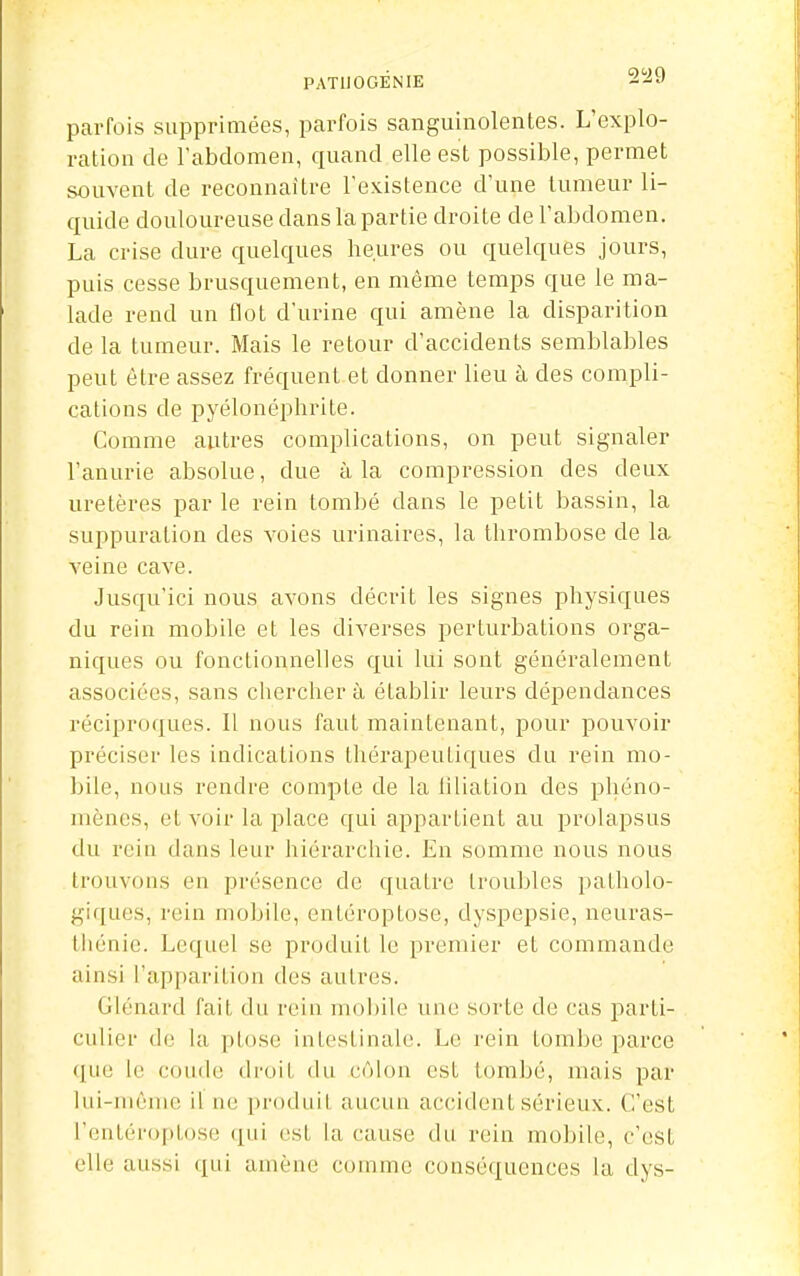 PATIIOGÉNIE 2^9 parfois supprimées, parfois sanguinolentes. L'explo- ration de l'abdomen, quand elle est possible, permet souvent de reconnaître l'existence d'une tumeur li- quide douloureuse dans la partie droite de l'abdomen. La crise dure quelques heures ou quelques jours, puis cesse brusquement, en même temps que le ma- lade rend un flot d'urine qui amène la disparition de la tumeur. Mais le retour d'accidents semblables peut être assez fréquent et donner lieu à des compli- cations de pyélonéphrite. Comme autres complications, on peut signaler l'anurie absolue, due à la compression des deux uretères par le rein tombé dans le petit bassin, la suppuration des voies urinaires, la thrombose de la veine cave. Jusqu'ici nous avons décrit les signes physiques du rein mobile et les diverses perturbations orga- niques ou fonctionnelles qui lui sont généralement associées, sans chercher à établir leurs dépendances réciproques. Il nous faut maintenant, pour pouvoir préciser les indications thérapeutiques du rein mo- bile, nous rendre compte de la hliation des phéno- mènes, et voir la place qui appartient au prolapsus du rein dans leur hiérarchie. En somme nous nous trouvons en présence de quatre troubles patholo- gif[ues, rein mobile, entéroptose, dyspepsie, neuras- thénie. Lequel se produit le premier et commande ainsi l'apparition des autres. Glénard fait du rein m()i)ile une sorte de cas parti- culier de la ptôse intestinale. Le rein tombe parce (lue le c(ui(le droit du côlon est tombé, mais par lui-même il ne produit aucun accident sérieux. C'est l'entéroptose qui est la cause du rein mobile, c'est elle aussi ([ui amène comme conséquences la dys-