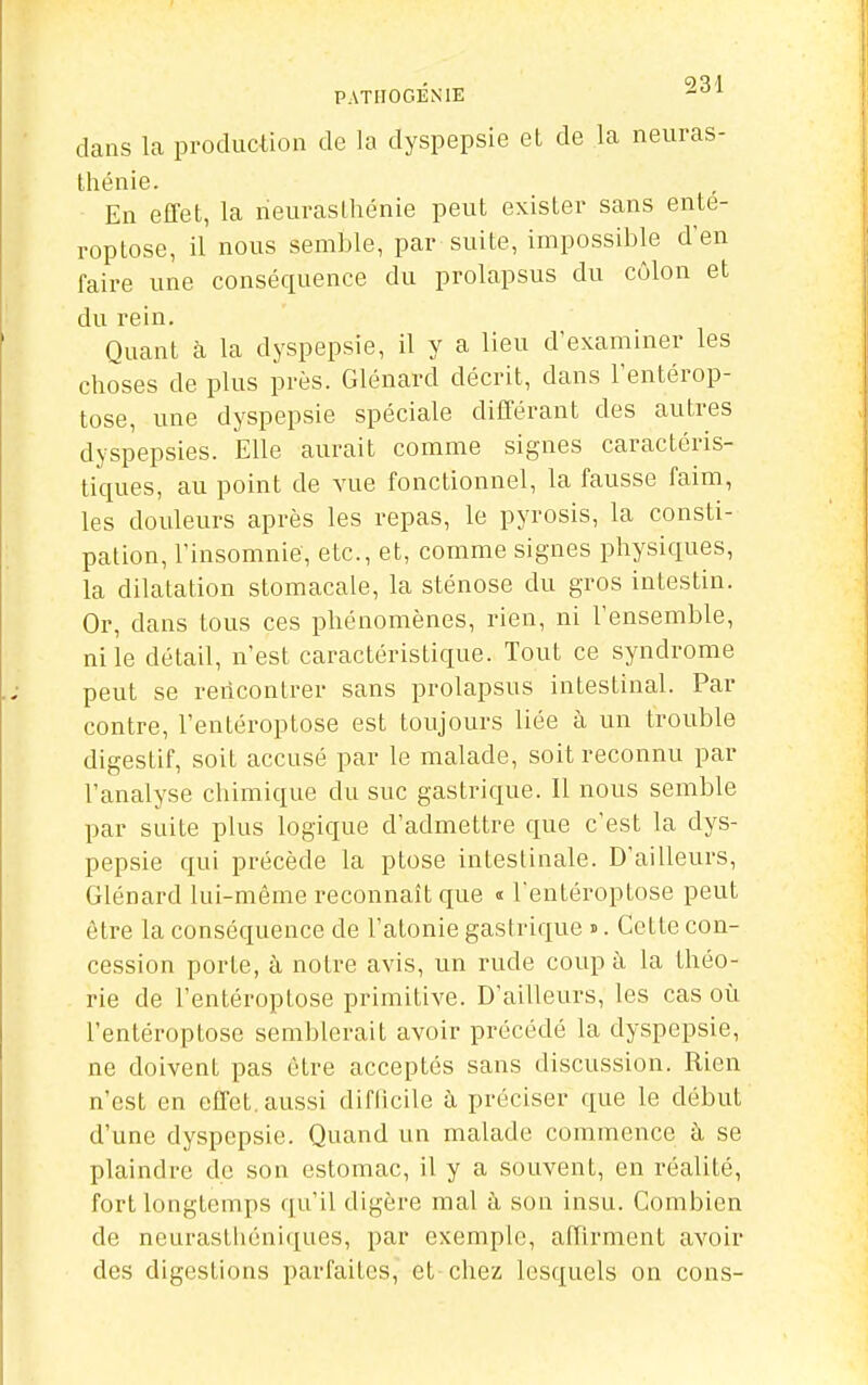 dans la production de la dyspepsie et de la neuras- thénie. En effet, la neurasthénie peut exister sans ente- roptose, il nous semble, par suite, impossible d'en faire une conséquence du prolapsus du côlon et du rein. Quant à la dyspepsie, il y a lieu d'examiner les choses de plus près. Glénard décrit, dans l'entérop- tose, une dyspepsie spéciale différant des autres dyspepsies. Elle aurait comme signes caractéris- tiques, au point de vue fonctionnel, la fausse faim, les douleurs après les repas, le pyrosis, la consti- pation, l'insomnie, etc., et, comme signes physiques, la dilatation stomacale, la sténose du gros intestin. Or, dans tous ces phénomènes, rien, ni l'ensemble, ni le détail, n'est caractéristique. Tout ce syndrome peut se rencontrer sans prolapsus intestinal. Par contre, l'entéroptose est toujours liée à un trouble digestif, soit accusé par le malade, soit reconnu par l'analyse chimique du suc gastrique. Il nous semble par suite plus logique d'admettre que c'est la dys- pepsie qui précède la ptôse intestinale. D'ailleurs, Glénard lui-même reconnaît que « l'entéroptose peut être la conséquence de l'atonie gastrique ». Cette con- cession porte, à notre avis, un rude coup à la théo- rie de l'entéroptose primitive. D'ailleurs, les cas où l'entéroptose semblerait avoir précédé la dyspepsie, ne doivent pas être acceptés sans discussion. Rien n'est en effet, aussi diflicile à préciser que le début d'une dyspepsie. Quand un malade commence à se plaindre de son estomac, il y a souvent, en réalité, fort longtemps qu'il digère mal à son insu. Combien de neurasthéniques, par exemple, affirment avoir des digestions parfaites, et chez lesquels on cons-