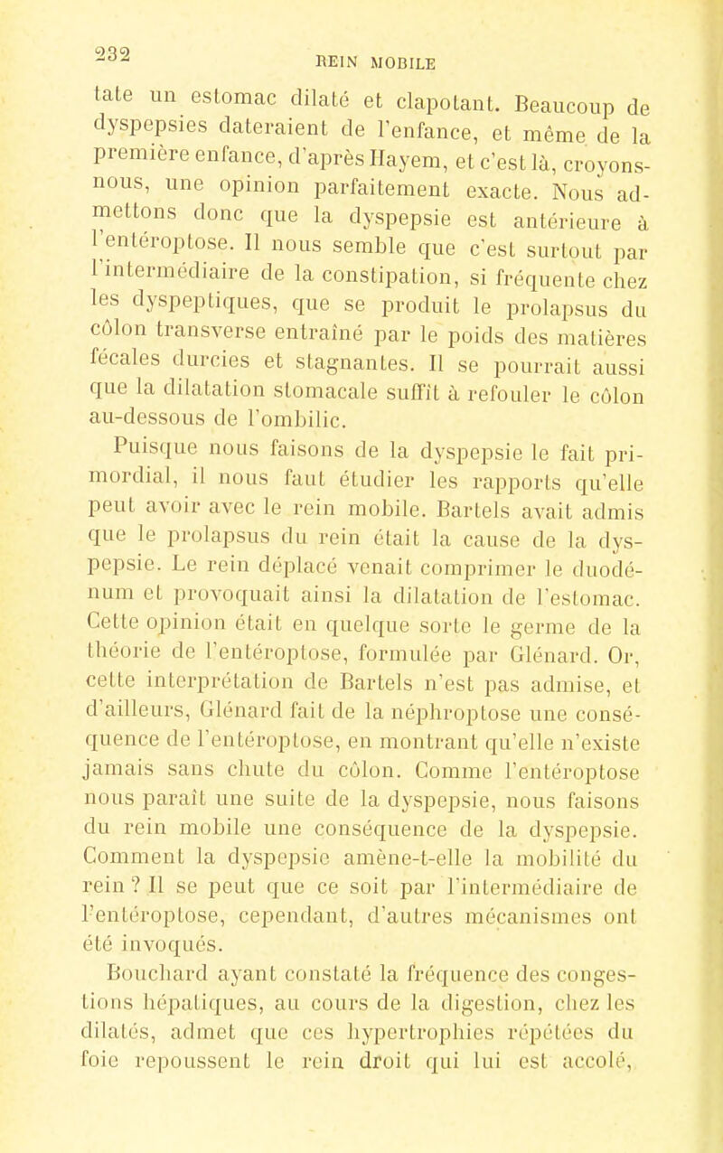 tate un estomac dilaté et clapotant. Beaucoup de dyspepsies dateraient de l'enfance, et même de la première enfance, d'après Ilaj em, et c'est là, croyons- nous, une opinion parfaitement exacte. Nous ad- mettons donc que la dyspepsie est antérieure à l'entéroptose. Il nous semble que c'est surtout par l'intermédiaire de la constipation, si fréquente chez les dyspeptiques, que se produit le prolapsus du côlon transverse entraîné par le poids des matières fécales durcies et stagnantes. Il se pourrait aussi que la dilatation stomacale suffit à refouler le côlon au-dessous de l'ombilic. Puisque nous faisons de la dyspepsie le fait pri- mordial, il nous faut étudier les rapports qu'elle peut avoir avec le rein mobile. Bartels avait admis que le prolapsus du rein était la cause de la dys- pepsie. Le rein déplacé venait comprimer le duodé- num et provoquait ainsi la dilatation de l'estomac. Cette opinion était en quelque sorte le germe de la théorie de l'entéroptose, formulée par Glénard. Or, cette interprétation de Bartels n'est pas admise, el d'ailleurs, Glénard fait de la néphroptose une consé- quence de l'entéroptose, en montrant qu'elle n'existe jamais sans chute du côlon. Comme l'entéroptose nous paraît une suite de la dyspepsie, nous faisons du rein mobile une conséquence de la dyspepsie. Comment la dyspepsie amène-t-elle la mobilité du rein ? Il se peut que ce soit par l'intermédiaire de l'entéroptose, cependant, d'autres mécanismes ont été invoqués. Bouchard ayant constaté la fréquence des conges- tions hépatiques, au cours de la digestion, chez les dilatés, admet que ces hypertrophies répétées du foie repoussent le rein droit qui lui est accolé.