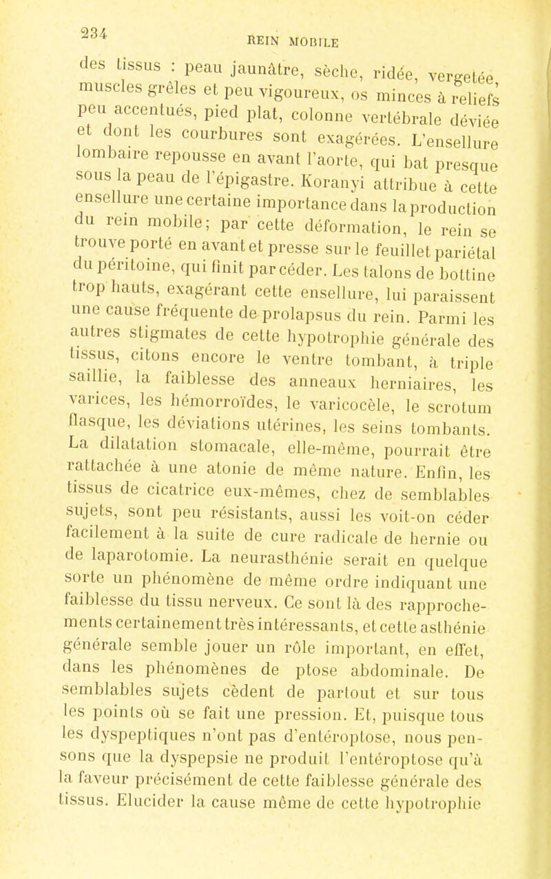 des tissus : peau jaunâtre, sèche, ridée, vergetée muscles grêles et peu vigoureux, os minces à reliefë peu accentués, pied plat, colonne vertébrale déviée et dont les courbures sont exagérées. L'ensellure lombaire repousse en avant l'aorte, qui bat presque sous a peau de l'épigastre. Koranyi attribue à cette ensellure une certaine importance dans la production du rem mobile; par cette déformation, le rein se trouve porté en avant et presse sur le feuillet pariétal du péritoine, qui finit par céder. Les talons de bottine trop hauts, exagérant cette ensellure, lui paraissent une cause fréquente de prolapsus du rein. Parmi les autres stigmates de cette hypotrophie générale des tissus, citons encore le ventre tombant, à triple saillie, la faiblesse des anneaux herniaires, les varices, les hémorroïdes, le varicocèle, le scrotum flasque, les déviations utérines, les seins tombants. La dilatation stomacale, elle-même, pourrait être rattachée à une atonie de même nature. Enfin, les tissus de cicatrice eux-mêmes, chez de semblables sujets, sont peu résistants, aussi les voit-on céder facilement à la suite de cure radicale de hernie ou de laparotomie. La neurasthénie serait en quelque sorte un phénomène de même ordre indiquant une faiblesse du tissu nerveux. Ce sont là des rapproche- ments certainement très intéressants, et cette asthénie générale semble jouer un rôle important, en elTet, dans les phénomènes de ptôse abdominale. De semblables sujets cèdent de partout et sur tous les points où se fait une pression. Et, puisque tous les dyspeptiques n'ont pas d'entéroptose, nous pen- sons que la dyspepsie ne produit l'entéroptose qu'à la faveur précisément de cette faiblesse générale des tissus. Elucider la cause même de cette hypotrophie