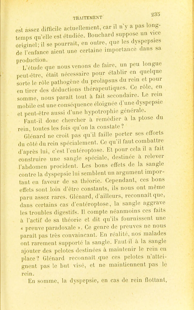 0)QK TfiAITEMENT esl assez difficile acLuellement, car il n'y a pas long- temps qu'elle est étudiée. Bouchard suppose un vice originel; il se pourrait, en outre, que les dyspepsies de l'enfance aient une certaine importance dans sa production. L'étude que nous venons de faire, un peu longue peut-être, était nécessaire pour établir en quelque sorte le rôle pathogène du prolapsus du rein et pour en tirer des déductions thérapeutiques. Ce rôle, en somme, nous paraît tout à fait secondaire. Le rem mobile est une conséquence éloignée d'une dyspepsie et peut-être aussi d'une hypotrophie générale. Faut-il donc chercher à remédier à la ptôse du rein, toutes les fois qu'on la constate? Glénard ne croit pas qu'il faille porter ses efforts du côté du rein spécialement. Ce qu'il faut combattre d'après lui, c'est l'entéroptose. Et pour cela il a fait construire une sangle spéciale, destinée à relever l'abdomen procident. Les bons effets de la sangle contre la dyspepsie lui semblent un argument impor- tant en faveur de sa théorie. Cependant, ces bons effets sont loin d'être constants, ils nous ont même paru assez rares. Glénard, d'ailleurs, reconnaît que, dans certains cas d'entéroptose, la sangle aggrave les troubles digestifs. Il compte néanmoins ces faits à l'actif de sa théorie et dit qu'ils fournissent une « preuve paradoxale ». Ce genre de preuves ne nous paraît pas très convaincant. En réalité, nos malades ont rarement supporté la sangle. Faut-il à la sangle ajouter des pelotes destinées à maintenir le rein en place? Glénard reconnaît que ces pelotes n'attei- gnent pas le but visé, et ne maintiennent pas le rein. En somme, la dyspepsie, en cas de rein flottant,