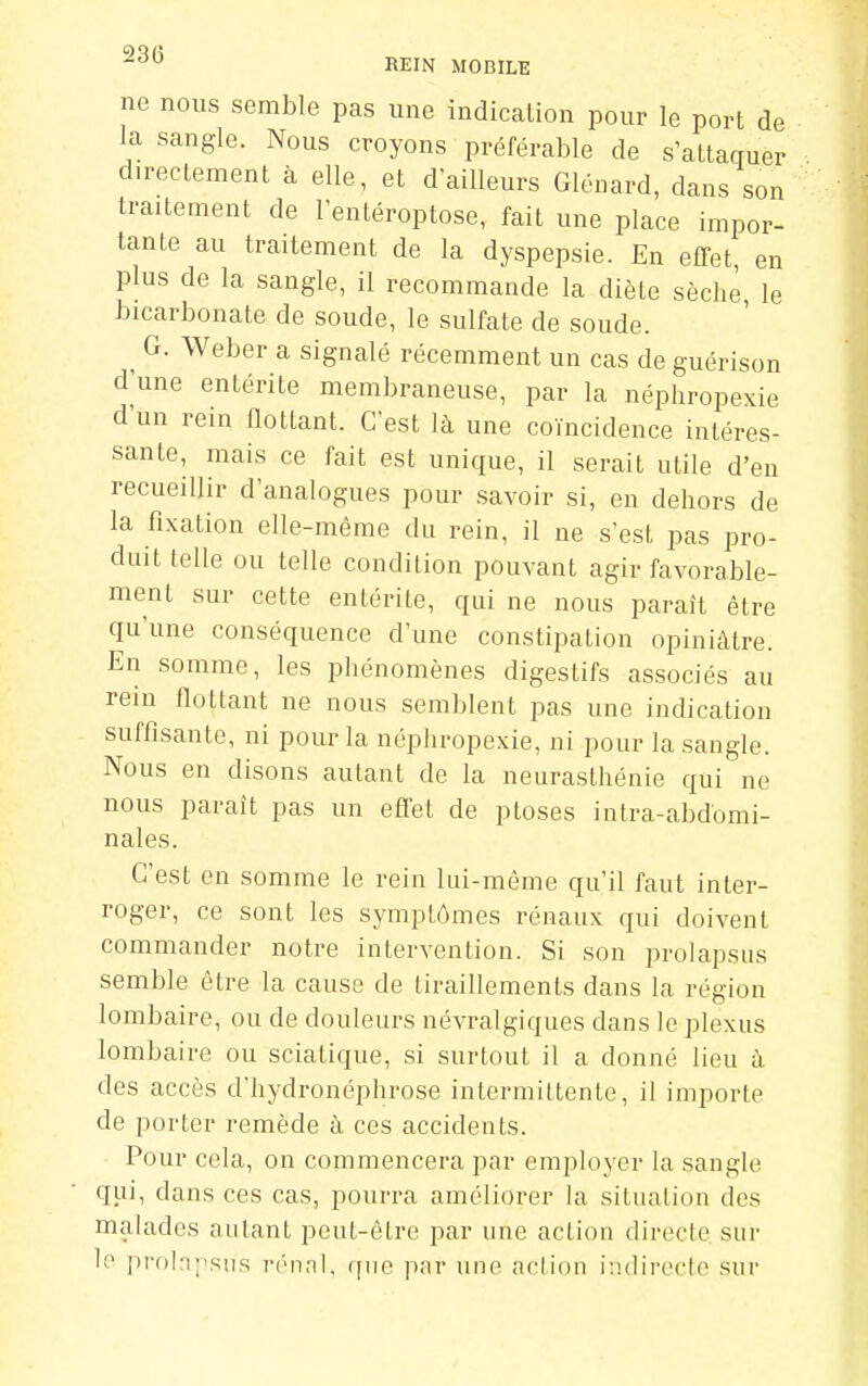 ne nous semble pas une indication pour le port de la sangle. Nous croyons préférable de s'attaquer directement à elle, et d ailleurs Glénard, dans son traitement de l'entéroptose, fait une place impor- tante au traitement de la dyspepsie. En effet en plus de la sangle, il recommande la diète sèche, le bicarbonate de soude, le sulfate de soude. ^ G. Weber a signalé récemment un cas de guérison d'une entérite membraneuse, par la néphropexie d'un rein flottant. C'est là une coïncidence intéres- sante, mais ce fait est unique, il serait utile d'en recueillir d'analogues pour savoir si, en dehors de la fixation elle-même du rein, il ne s'est pas pro- duit telle ou telle condition pouvant agir favorable- ment sur cette entérite, qui ne nous paraît être qu'une conséquence d'une constipation opiniâtre. En somme, les phénomènes digestifs associés au rein flottant ne nous semblent pas une indication suffisante, ni pour la néphropexie, ni pour la sangle. Nous en disons autant de la neurasthénie qui ne nous paraît pas un effet de ptôses intra-abdbmi- nales. C'est en somme le rein lui-même qu'il faut inter- roger, ce sont les symptômes rénaux qui doivent commander notre intervention. Si son prolapsus semble être la cause de tiraillements dans la région lombaire, ou de douleurs névralgiques dans le plexus lombaire ou sciatique, si surtout il a donné lieu à des accès d'hydronéphrose intermittente, il importe de porter remède à ces accidents. Pour cela, on commencera par employer la sangle qui, dans ces cas, pourra améliorer la situation des malades autant peut-être par une action directe, sur le prol:i;\sus rénal, ([ue par une aciion indirecte sur