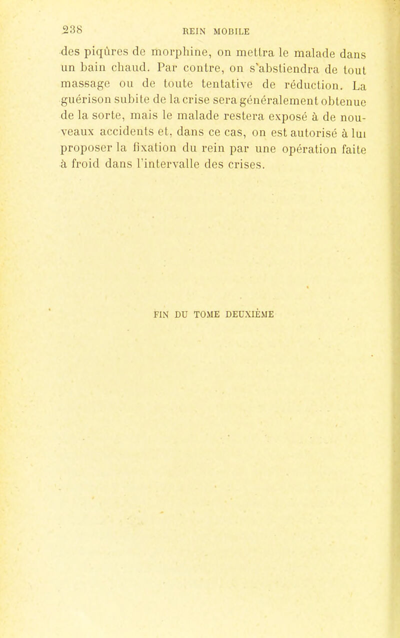 des piqûres de morphine, on mellra le malade dans un bain chaud. Par contre, on s'abstiendra de tout massage ou de toute tentative de réduction. La guérison subite de la crise sera généralement obtenue de la sorte, mais le malade restera exposé à de nou- veaux accidents et, dans ce cas, on est autorisé à lui proposer la fixation du rein par une opération faite à froid dans l'intervalle des crises. FIN DU TOME DEUXIÈME