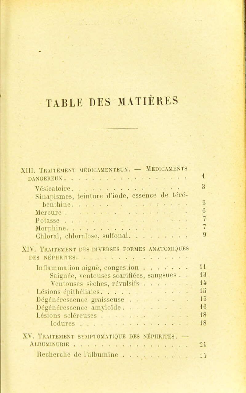 TABLE DES MATIÈRES XIII. Traitement médicamenteux. — Médicaments DANGEREUX ^ Vésicatoire ^ Sinapismes, teinture d'iode, essence de téré- benthine ...... S Mercure ^ Potasse • . . ■ 1 Morphine Chloral, chlornlose, sulfonal 9 XIV. Traitement des diverses formes anatomiques DES NÉPHRITES Inflammalion aiguë, congestion ....... M Saignée, ventouses scarifiées, sangsues . . 13 Ventouses sèches, révulsifs H Lésions épitliéliales 15 Dégénérescence graisseuse 13 Dégénérescence amyloïde 16 Lésions scléreuses 18 lodurcs 18 XV. Traitement svmptùmatique des néphrites. — Albuminurie Si- Recherche de l'albumine .i