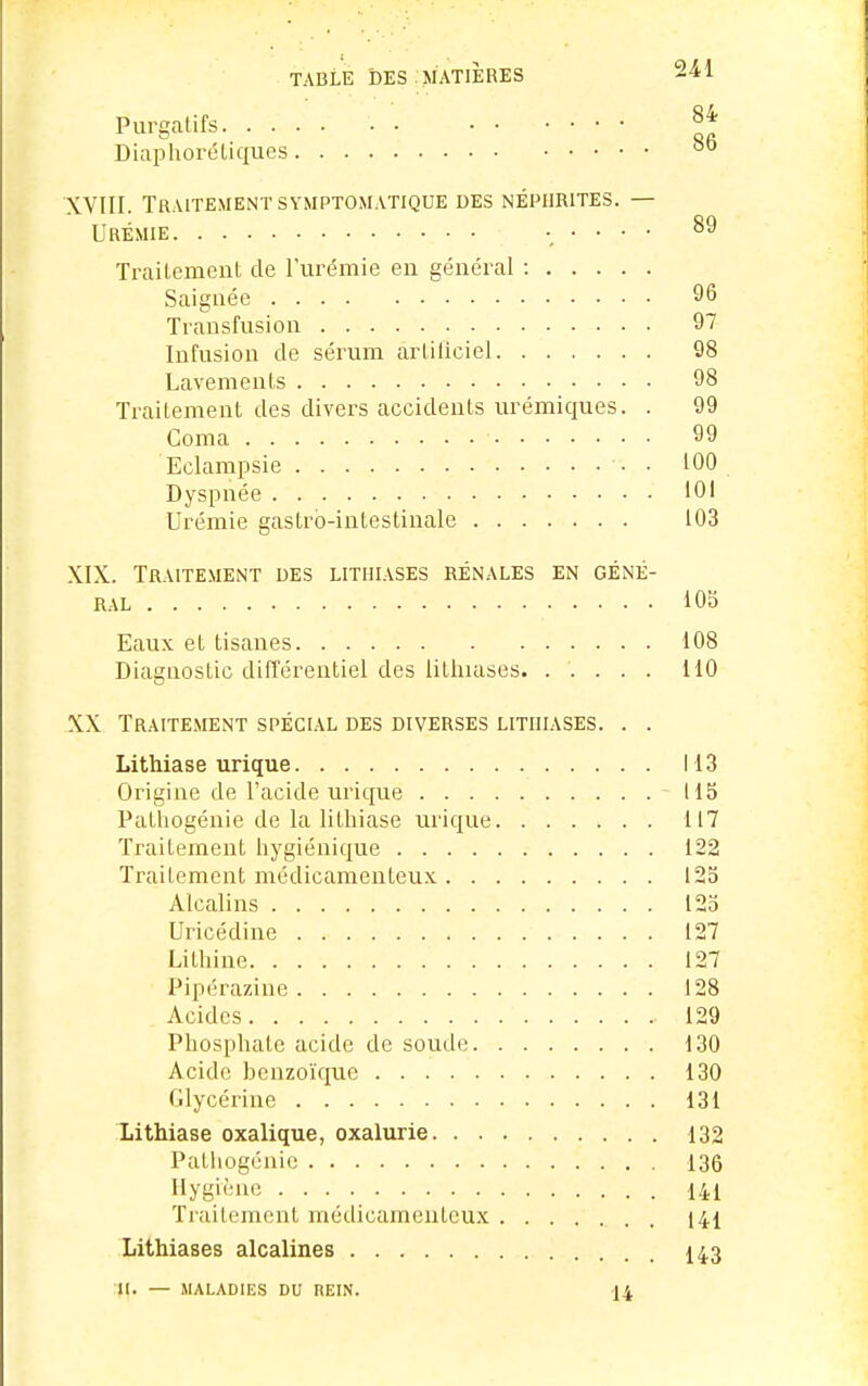 Purgatifs Diaphoréliques XVIII. Traitement SYMPTOMATiQUE des néphrites. — Urémie ..... oj Trailement de l'urémie en général : Saignée 96 Transfusion 97 Infusion de sérum arliliciel 98 Lavements 98 Trailement des divers accidents urémiques. . 99 Coma 99 Eclampsie ■ • 100 Dyspnée 101 Urémie gastro-intestinale 103 XIX. Traitement des litiiiases rénales en géné- ral iOb Eaux et tisanes 108 Diagnostic différentiel des litluases. ..... HO XX Traitement spécial des diverses litiiiases. . . Lithiase urique 113 Origine de l'acide urique - 115 Palliogénie de la lithiase urique 117 Traitement hygiénique 122 Traitement médicamenteux 125 Alcalins 125 Uricédine 127 Lithine 127 Pipérazine 128 Acides 129 Phosphate acide de soude 130 Acide benzoïque 130 Glycérine 131 Lithiase oxalique, oxalurie 132 Pathogénio 136 Hygiène • • • • 141 Traitement médicamenteux . 141 Lithiases alcalines I43 II. — MALADIES DU REIN. 14