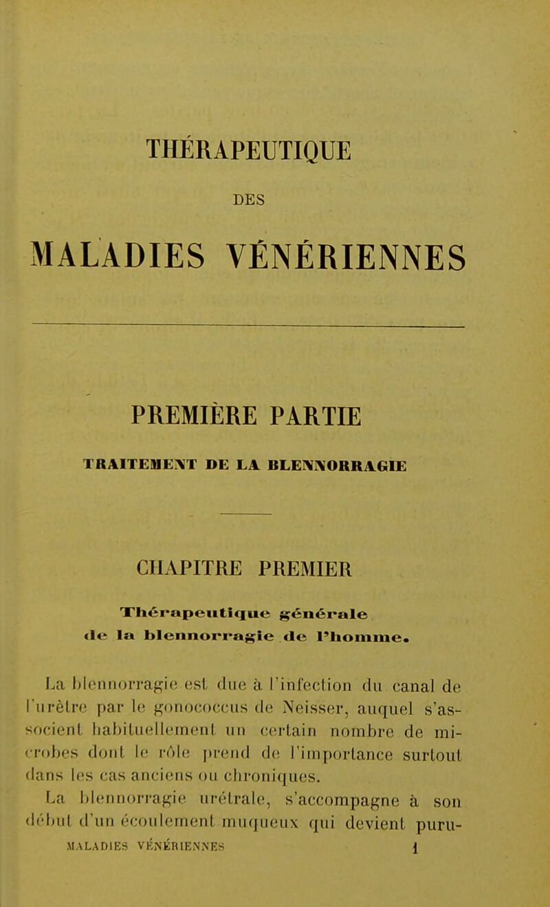 DES MALADIES VÉNÉRIENNES PREMIÈRE PARTIE TRAITEMENT DE LA. BLENNORRAGIE CHAPITRE PREMIER Thérapeutique générale <i<* la blennorragie de l'homme. La blennorragie est due à l'infection du canal de l'urètre par le gonococcus de Neis'ser, auquel s'as- socient habituellement un certain nombre de mi- crobes dont le rôle prend de l'importance surtout dans les cas anciens ou chroniques. La blennorragie urétrale, s'accompagne à son début d'un écoulement muqueux qui devient puru- MALADIES VÉNÉRIENNES J